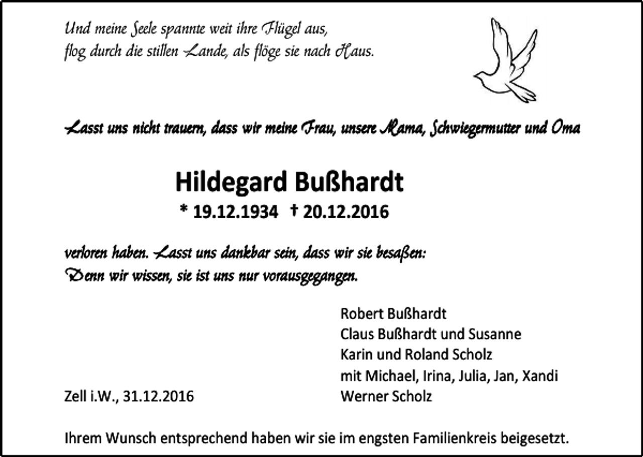 <p>Und meine Seele spannte weit ihre Flügel aus,<br />flog durch die stillen Lande, als flöge sie nach Haus.</p><p>Lasst uns nicht trauern, dass wir meine Frau, unsere Mama, Schwiegermutter und Oma</p><p>Hildegard Bußhardt<br />* 19.12.1934 † 20.12.2016<br />verloren haben. Lasst uns dankbar sein, dass wir sie besaßen:<br />Denn wir wissen, sie ist uns nur vorausgegangen.</p><p>Zell i.W., 31.12.2016</p><p>Robert Bußhardt<br />Claus Bußhardt und Susanne<br />Karin und Roland Scholz<br />mit Michael, Irina, Julia, Jan, Xandi<br />Werner Scholz</p><p>Ihrem Wunsch entsprechend haben wir sie im engsten Familienkreis beigesetzt.</p>
