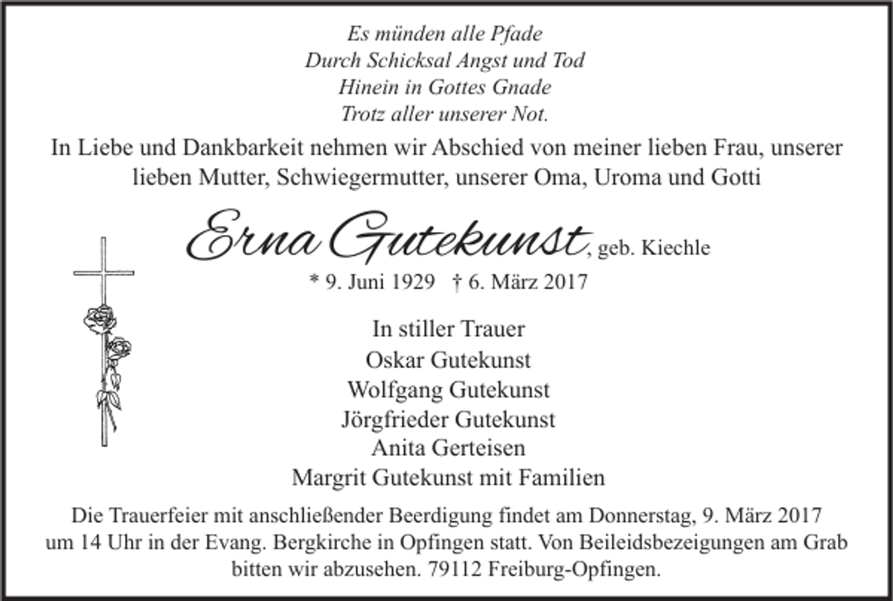 <p>Es münden alle Pfade<br />Durch Schicksal Angst und Tod<br />Hinein in Gottes Gnade<br />Trotz aller unserer Not.</p><p>In Liebe und Dankbarkeit nehmen wir Abschied von meiner lieben Frau, unserer<br />lieben Mutter, Schwiegermutter, unserer Oma, Uroma und Gotti</p><p>Erna Gutekunst</p><p>, geb. Kiechle</p><p>* 9. Juni 1929 † 6. März 2017</p><p>In stiller Trauer<br />Oskar Gutekunst<br />Wolfgang Gutekunst<br />Jörgfrieder Gutekunst<br />Anita Gerteisen<br />Margrit Gutekunst mit Familien<br />Die Trauerfeier mit anschließender Beerdigung findet am Donnerstag, 9. März 2017<br />um 14 Uhr in der Evang. Bergkirche in Opfingen statt. Von Beileidsbezeigungen am Grab<br />bitten wir abzusehen. 79112 Freiburg-Opfingen.</p>