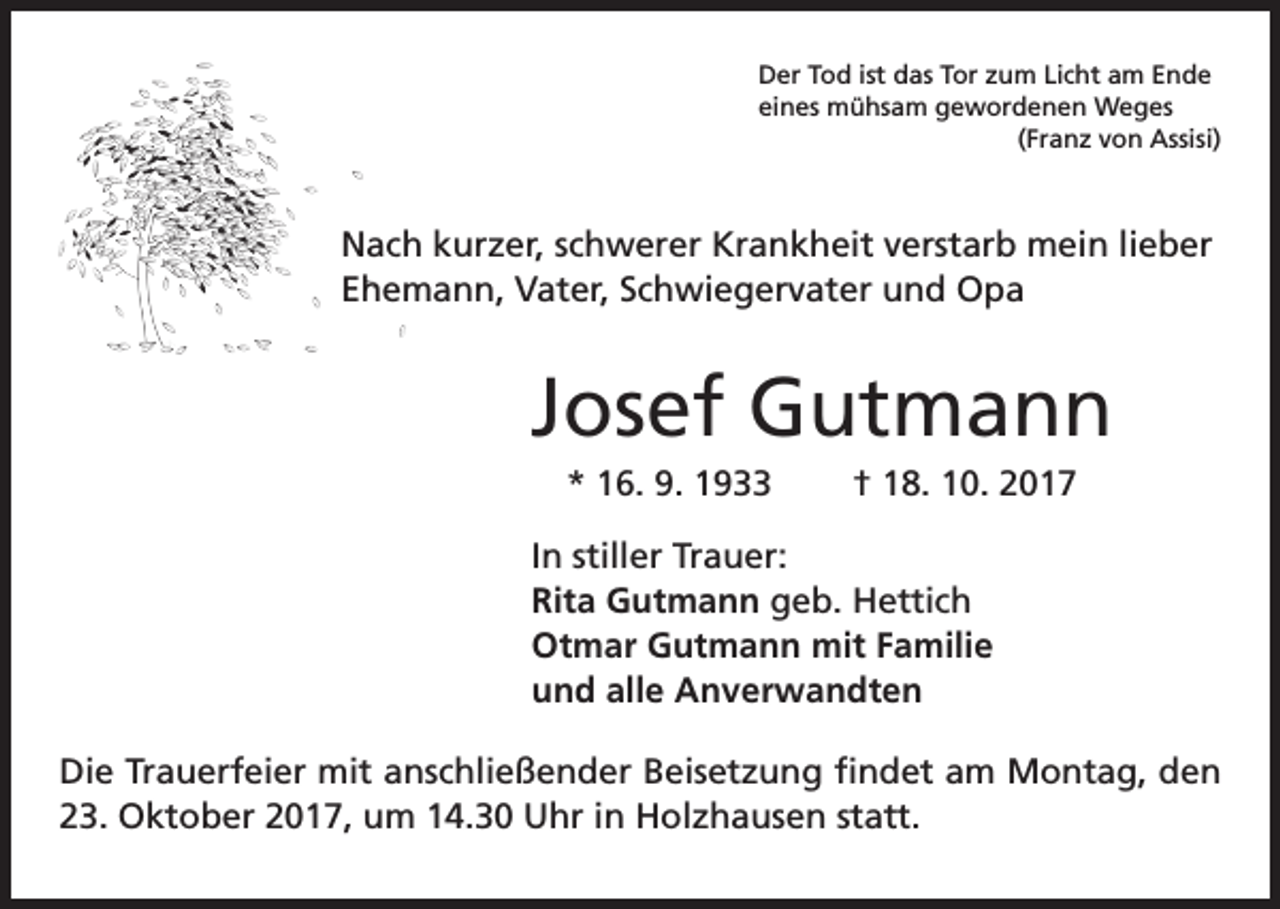 <p>Der Tod ist das Tor zum Licht am Ende<br />eines mühsam gewordenen Weges<br />(Franz von Assisi)</p><p>Nach kurzer, schwerer Krankheit verstarb mein lieber<br />Ehemann, Vater, Schwiegervater und Opa</p><p>Josef Gutmann<br />* 16. 9. 1933 † 18. 10. 2017<br />In stiller Trauer:<br />Rita Gutmann geb. Hettich<br />Otmar Gutmann mit Familie<br />und alle Anverwandten<br />Die Trauerfeier mit anschließender Beisetzung findet am Montag, den<br />23. Oktober 2017, um 14.30 Uhr in Holzhausen statt.</p>