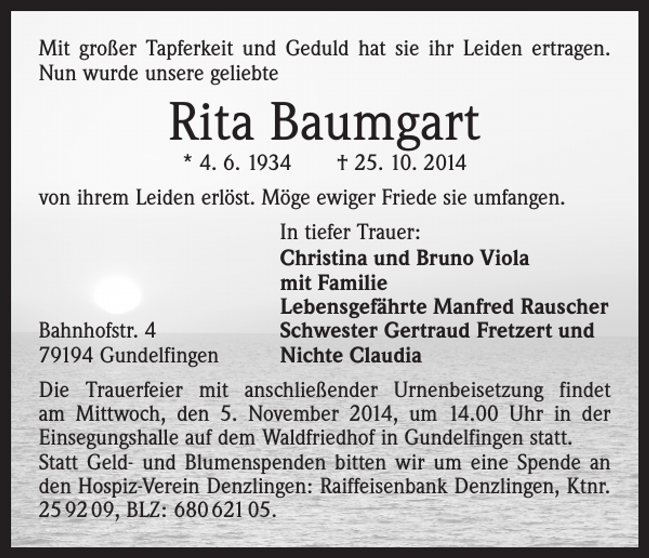 <p>Mit großer Tapferkeit und Geduld hat sie ihr Leiden ertragen.<br />Nun wurde unsere geliebte</p><p>Rita Baumgart</p><p>* 4. 6. 1934 † 25. 10. 2014<br />von ihrem Leiden erlöst. Möge ewiger Friede sie umfangen.</p><p>In tiefer Trauer:</p><p>Christina und Bruno Viola</p><p>mit Familie</p><p>Lebensgefährte Manfred Rauscher<br />Bahnhofstr. 4<br />Schwester Gertraud Fretzert und<br />79194 Gundelfingen<br />Nichte Claudia<br />Die Trauerfeier mit anschließender Urnenbeisetzung findet<br />am Mittwoch, den 5. November 2014, um 14.00 Uhr in der<br />Einsegungs­halle auf dem Waldfriedhof in Gundelfingen statt.<br />Statt Geld- und Blumenspenden bitten wir um eine Spende an<br />den Hospiz-Verein Denzlingen: Raiffeisenbank Denzlingen, Ktnr.<br />25 92 09, BLZ: 680 621 05.</p>