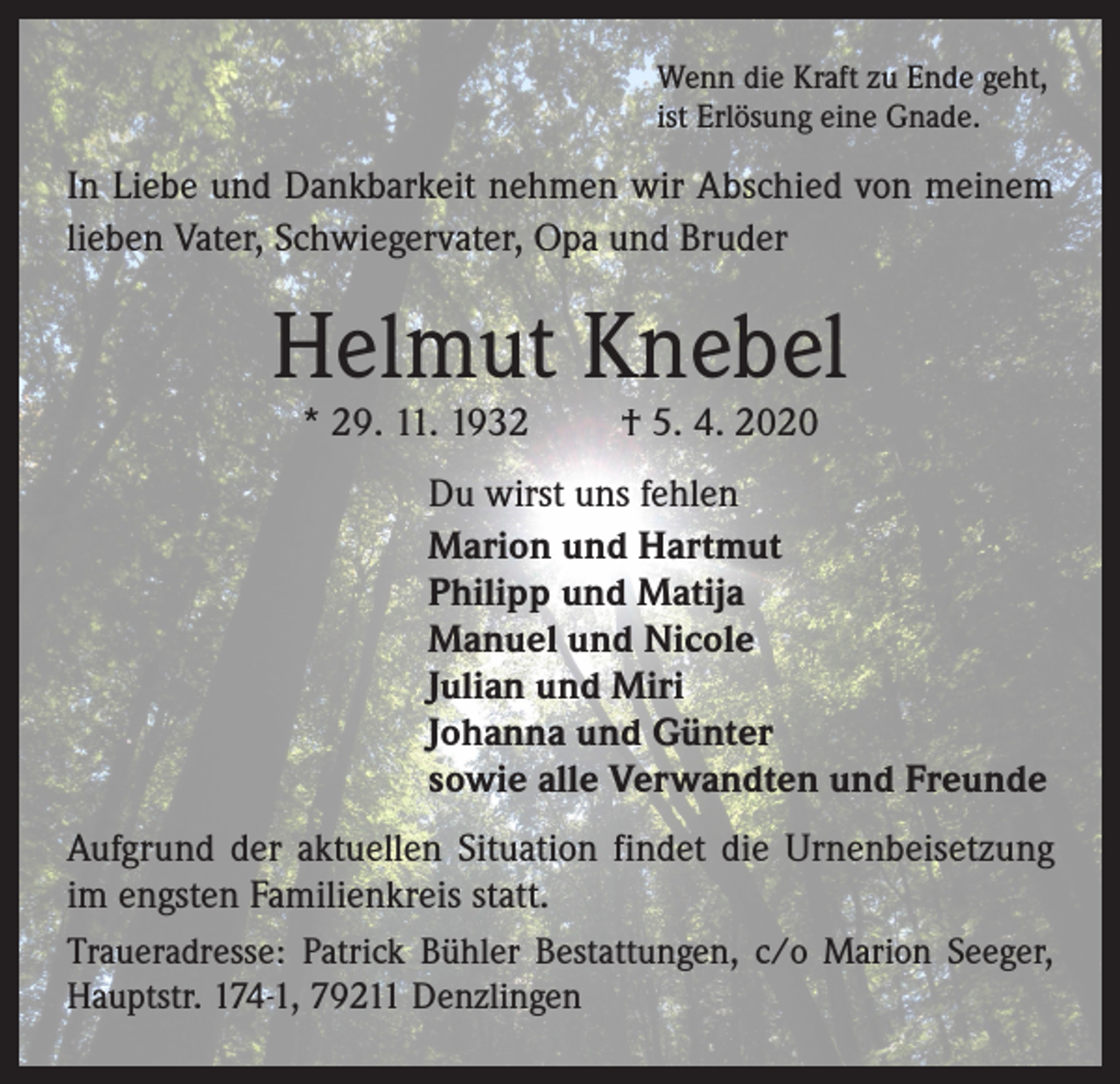 <p>Wenn die Kraft zu Ende geht,<br />ist Erlösung eine Gnade.</p><p>In Liebe und Dankbarkeit nehmen wir Abschied von meinem<br />lieben Vater, Schwiegervater, Opa und Bruder</p><p>Helmut Knebel<br />* 29. 11. 1932</p><p>† 5. 4. 2020</p><p>Du wirst uns fehlen<br />Marion und Hartmut<br />Philipp und Matija<br />Manuel und Nicole<br />Julian und Miri<br />Johanna und Günter<br />sowie alle Verwandten und Freunde<br />Aufgrund der aktuellen Situation findet die Urnenbeisetzung<br />im engsten Familienkreis statt.<br />Traueradresse: Patrick Bühler Bestattungen, c/o Marion Seeger,<br />Hauptstr. 174-1, 79211 Denzlingen</p>