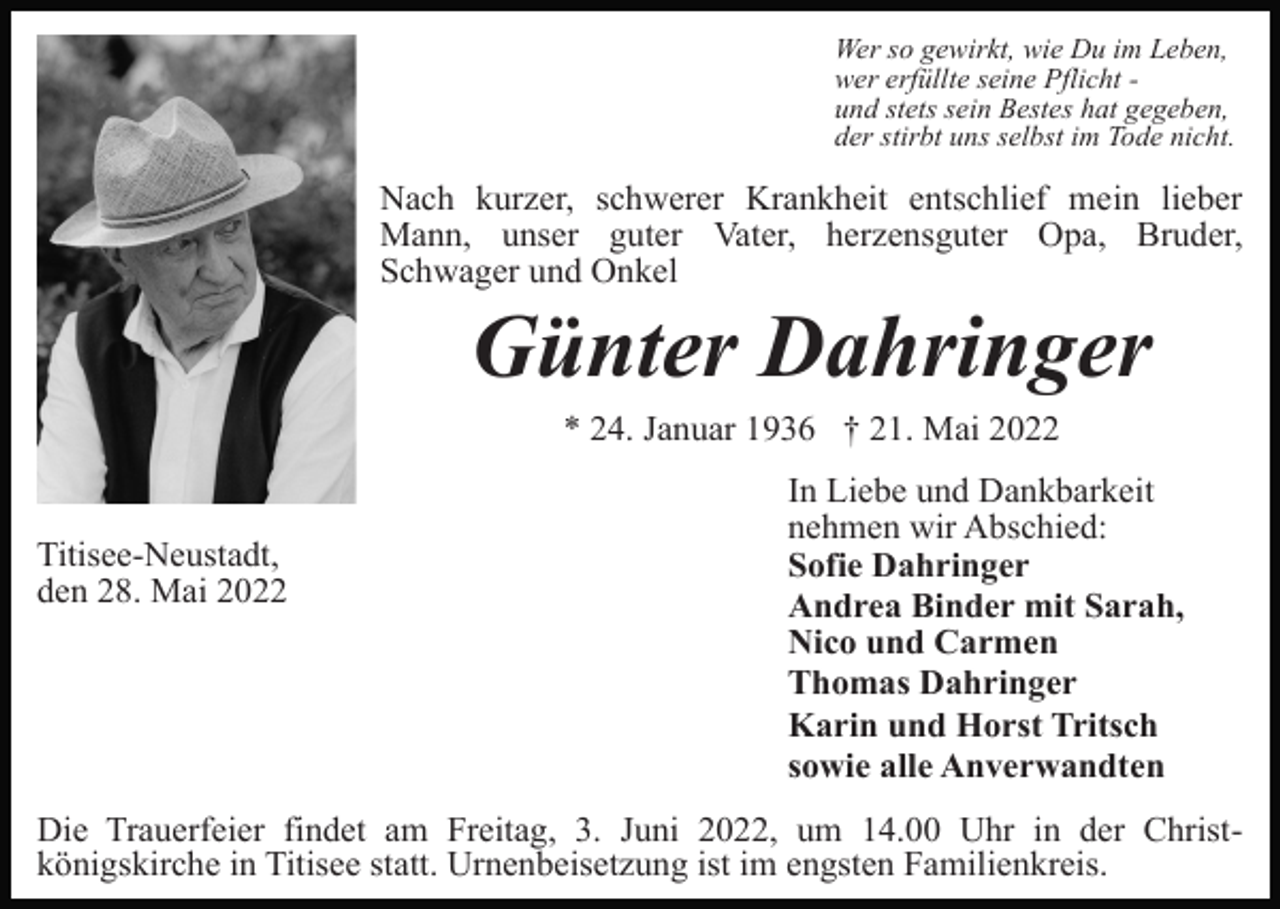 <p>Wer so gewirkt, wie Du im Leben,<br />wer erfüllte seine Pflicht und stets sein Bestes hat gegeben,<br />der stirbt uns selbst im Tode nicht.</p><p>Nach kurzer, schwerer Krankheit entschlief mein lieber<br />Mann, unser guter Vater, herzensguter Opa, Bruder,<br />Schwager und Onkel</p><p>Günter Dahringer<br />* 24. Januar 1936 † 21. Mai 2022</p><p>Titisee-Neustadt,<br />den 28. Mai 2022</p><p>In Liebe und Dankbarkeit<br />nehmen wir Abschied:<br />Sofie Dahringer<br />Andrea Binder mit Sarah,<br />Nico und Carmen<br />Thomas Dahringer<br />Karin und Horst Tritsch<br />sowie alle Anverwandten</p><p>Die Trauerfeier findet am Freitag, 3. Juni 2022, um 14.00 Uhr in der Christkönigskirche in Titisee statt. Urnenbeisetzung ist im engsten Familienkreis.</p>