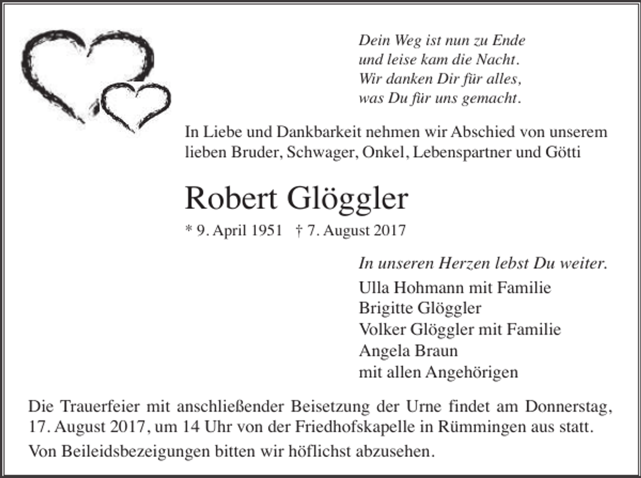 <p>Dein Weg ist nun zu Ende<br />und leise kam die Nacht.<br />Wir danken Dir für alles,<br />was Du für uns gemacht.</p><p>In Liebe und Dankbarkeit nehmen wir Abschied von unserem<br />lieben Bruder, Schwager, Onkel, Lebenspartner und Götti</p><p>Robert Glöggler<br />* 9. April 1951 † 7. August 2017</p><p>In unseren Herzen lebst Du weiter.<br />Ulla Hohmann mit Familie<br />Brigitte Glöggler<br />Volker Glöggler mit Familie<br />Angela Braun<br />mit allen Angehörigen<br />Die Trauerfeier mit anschließender Beisetzung der Urne findet am Donnerstag,<br />17. August 2017, um 14 Uhr von der Friedhofskapelle in Rümmingen aus statt.<br />Von Beileidsbezeigungen bitten wir höflichst abzusehen.</p>