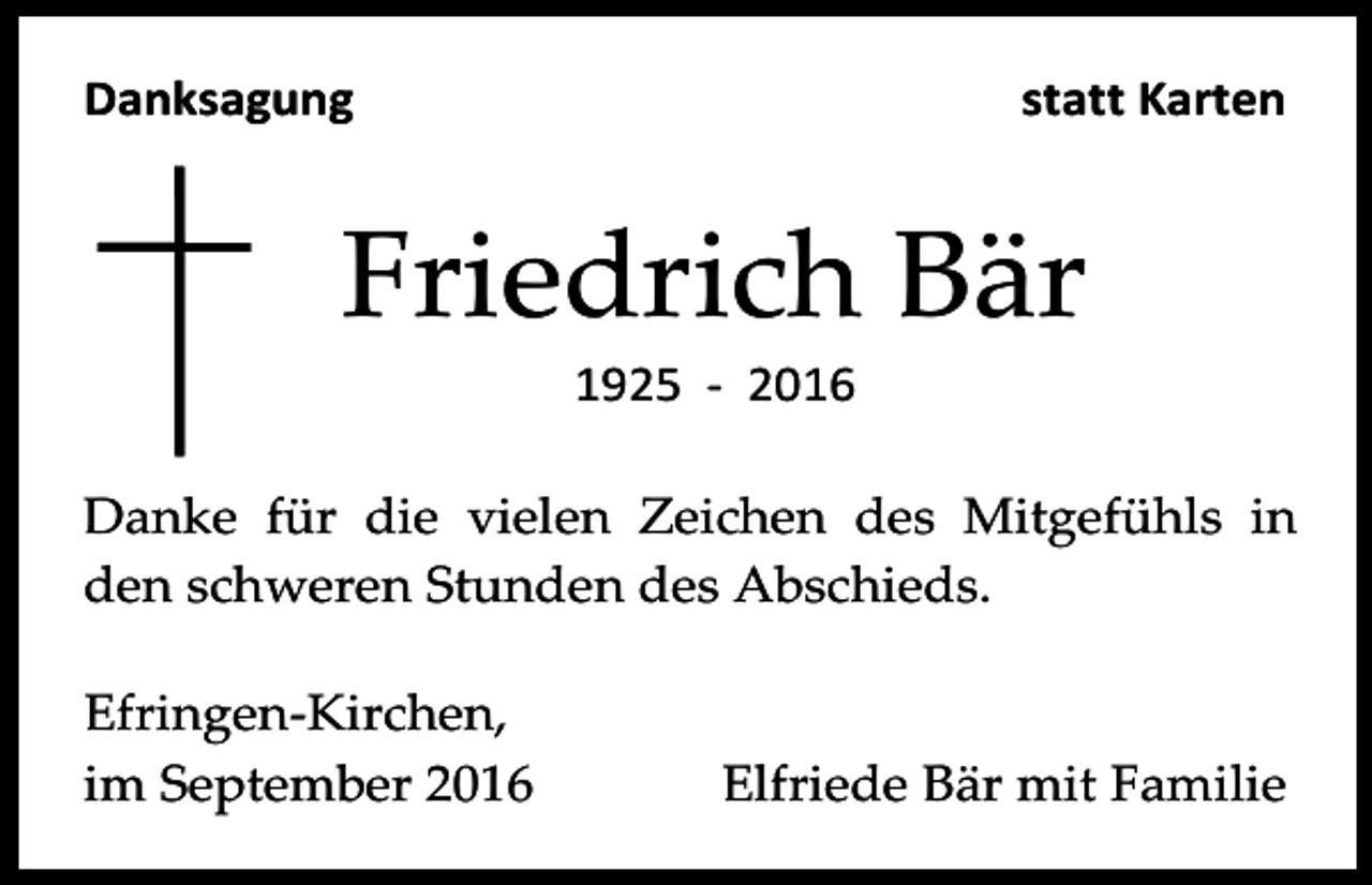 <p>Danksagung</p><p>statt Karten</p><p>Friedrich Bär<br />1925 - 2016<br />Danke für die vielen Zeichen des Mitgefühls in<br />den schweren Stunden des Abschieds.<br />Efringen-Kirchen,<br />im September 2016</p><p>Elfriede Bär mit Familie</p>