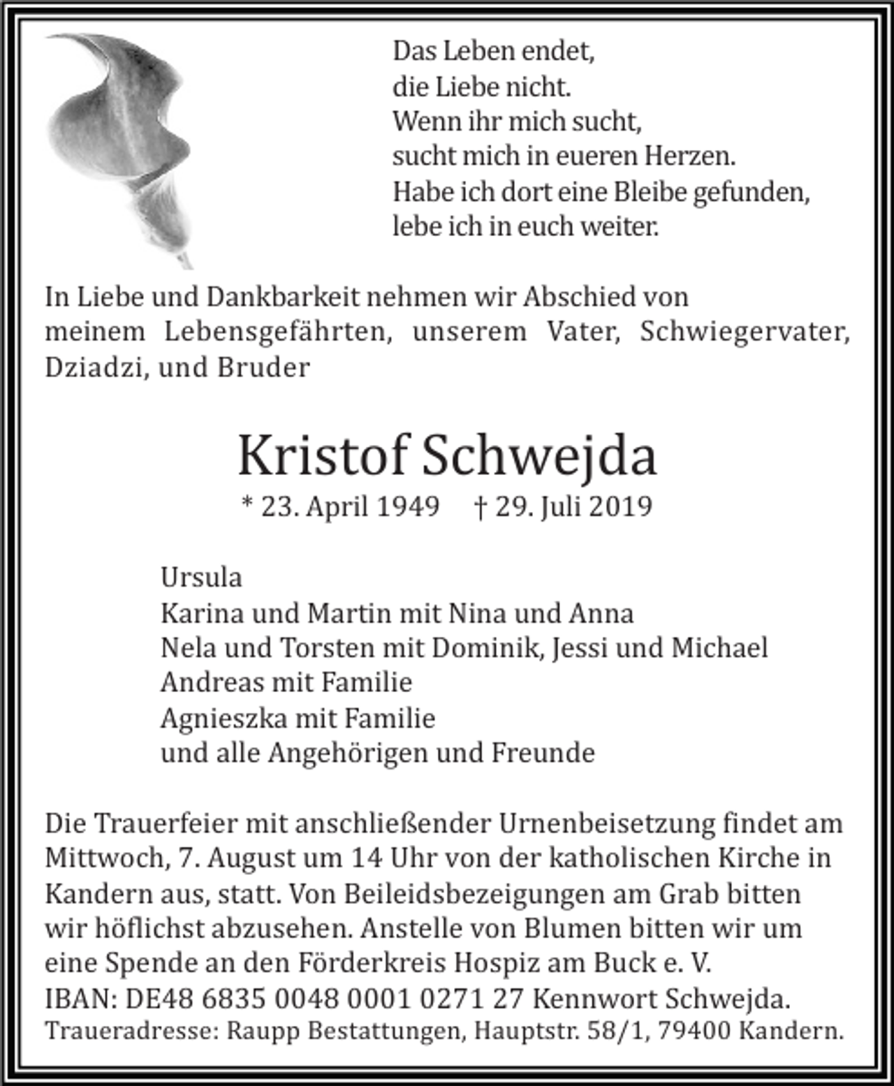 <p>Das Leben endet,<br />die Liebe nicht.<br />Wenn ihr mich sucht,<br />sucht mich in eueren Herzen.<br />Habe ich dort eine Bleibe gefunden,<br />lebe ich in euch weiter.<br />In Liebe und Dankbarkeit nehmen wir Abschied von<br />meinem Lebensgefährten, unserem Vater, Schwiegervater,<br />Dziadzi, und Bruder</p><p>Kristof Schwejda<br />* 23. April 1949</p><p>† 29. Juli 2019</p><p>Ursula<br />Karina und Martin mit Nina und Anna<br />Nela und Torsten mit Dominik, Jessi und Michael<br />Andreas mit Familie<br />Agnieszka mit Familie<br />und alle Angehörigen und Freunde<br />Die Trauerfeier mit anschließender Urnenbeisetzung findet am<br />Mittwoch, 7. August um 14 Uhr von der katholischen Kirche in<br />Kandern aus, statt. Von Beileidsbezeigungen am Grab bitten<br />wir höflichst abzusehen. Anstelle von Blumen bitten wir um<br />eine Spende an den Förderkreis Hospiz am Buck e. V.<br />IBAN: DE48 6835 0048 0001 0271 27 Kennwort Schwejda.<br />Traueradresse: Raupp Bestattungen, Hauptstr. 58/1, 79400 Kandern.</p>