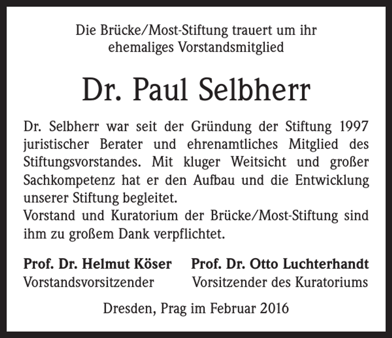 <p>Die Brücke/Most-Stiftung trauert um ihr<br />ehemaliges Vorstandsmitglied</p><p>Dr. Paul Selbherr<br />Dr. Selbherr war seit der Gründung der Stiftung 1997<br />juristischer Berater und ehrenamtliches Mitglied des<br />Stiftungsvorstandes. Mit kluger Weitsicht und großer<br />Sachkompetenz hat er den Aufbau und die Entwicklung<br />unserer Stiftung begleitet.<br />Vorstand und Kuratorium der Brücke/Most-Stiftung sind<br />ihm zu großem Dank verpflichtet.<br />Prof. Dr. Helmut Köser<br />Vorstandsvorsitzender</p><p>Prof. Dr. Otto Luchterhandt<br />Vorsitzender des Kuratoriums</p><p>Dresden, Prag im Februar 2016</p>