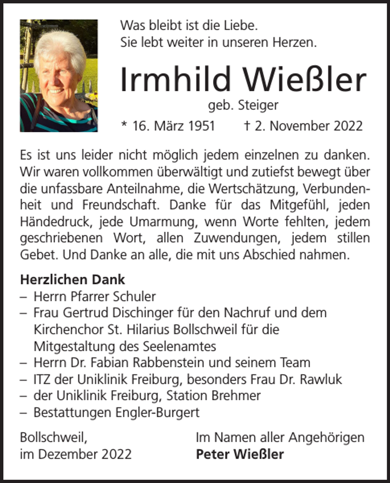 <p>Was bleibt ist die Liebe.<br />Sie lebt weiter in unseren Herzen.</p><p>Irmhild Wießler<br />geb. Steiger</p><p>* 16. März 1951 † 2. November 2022<br />Es ist uns leider nicht möglich jedem einzelnen zu danken.<br />Wir waren vollkommen überwältigt und zutiefst bewegt über<br />die unfassbare Anteilnahme, die Wertschätzung, Verbundenheit und Freundschaft. Danke für das Mitgefühl, jeden<br />­Händedruck, jede Umarmung, wenn Worte fehlten, jedem<br />geschriebenen Wort, allen Zuwendungen, jedem stillen<br />­Gebet. Und Danke an alle, die mit uns Abschied nahmen.<br />Herzlichen Dank<br />– Herrn Pfarrer Schuler<br />– Frau Gertrud Dischinger für den Nachruf und dem<br />Kirchenchor St. Hilarius Bollschweil für die<br />Mitgestaltung des Seelenamtes<br />– Herrn Dr. Fabian Rabbenstein und seinem Team<br />– ITZ der Uniklinik Freiburg, besonders Frau Dr. Rawluk<br />– der Uniklinik Freiburg, Station Brehmer<br />– Bestattungen Engler-Burgert<br />Bollschweil,<br />im Dezember 2022</p><p>Im Namen aller Angehörigen<br />Peter Wießler</p>
