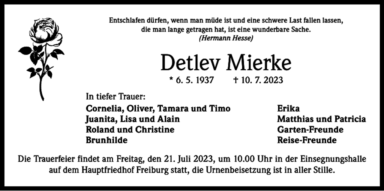 <p>Entschlafen dürfen, wenn man müde ist und eine schwere Last fallen lassen,<br />die man lange getragen hat, ist eine wunderbare Sache.<br />(Hermann Hesse)</p><p>Detlev Mierke<br />* 6. 5. 1937 † 10. 7. 2023</p><p>In tiefer Trauer:<br />Cornelia, Oliver, Tamara und Timo<br />Erika<br />Juanita, Lisa und Alain<br />Matthias und Patricia<br />Roland und Christine<br />Garten-Freunde<br />Brunhilde Reise-Freunde<br />Die Trauerfeier findet am Freitag, den 21. Juli 2023, um 10.00 Uhr in der Einsegnungshalle<br />auf dem Hauptfriedhof Freiburg statt, die Urnenbeisetzung ist in aller Stille.</p>