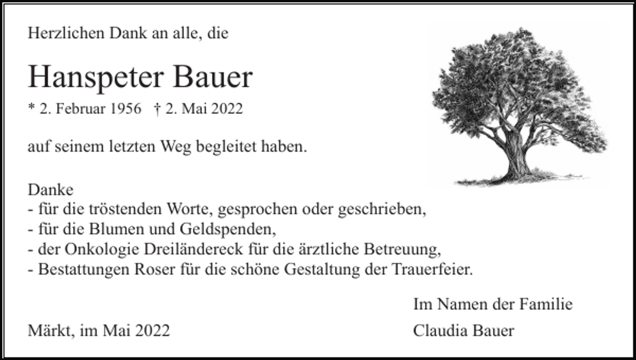<p>Herzlichen Dank an alle, die</p><p>Hanspeter Bauer<br />* 2. Februar 1956 † 2. Mai 2022</p><p>auf seinem letzten Weg begleitet haben.<br />Danke<br />- für die tröstenden Worte, gesprochen oder geschrieben,<br />- für die Blumen und Geldspenden,<br />- der Onkologie Dreiländereck für die ärztliche Betreuung,<br />- Bestattungen Roser für die schöne Gestaltung der Trauerfeier.</p><p>Märkt, im Mai 2022</p><p>Im Namen der Familie<br />Claudia Bauer</p>