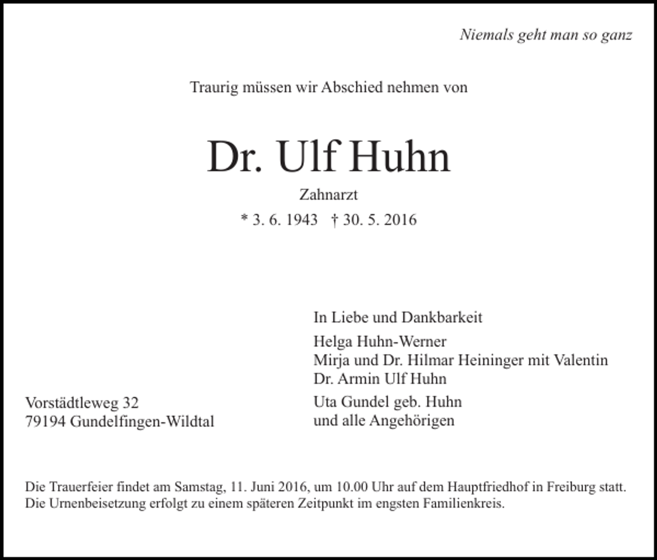 <p>Niemals geht man so ganz<br />Traurig müssen wir Abschied nehmen von</p><p>Dr. Ulf Huhn<br />Zahnarzt<br />* 3. 6. 1943 † 30. 5. 2016</p><p>Vorstädtleweg 32<br />79194 Gundelfingen-Wildtal</p><p>In Liebe und Dankbarkeit<br />Helga Huhn-Werner<br />Mirja und Dr. Hilmar Heininger mit Valentin<br />Dr. Armin Ulf Huhn<br />Uta Gundel geb. Huhn<br />und alle Angehörigen</p><p>Die Trauerfeier findet am Samstag, 11. Juni 2016, um 10.00 Uhr auf dem Hauptfriedhof in Freiburg statt.<br />Die Urnenbeisetzung erfolgt zu einem späteren Zeitpunkt im engsten Familienkreis.</p>