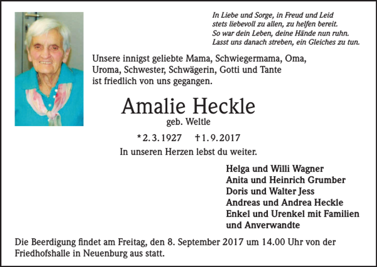 <p>In Liebe und Sorge, in Freud und Leid<br />stets liebevoll zu allen, zu helfen bereit.<br />So war dein Leben, deine Hände nun ruhn.<br />Lasst uns danach streben, ein Gleiches zu tun.</p><p>Unsere innigst geliebte Mama, Schwiegermama, Oma,<br />Uroma, Schwester, Schwägerin, Gotti und Tante<br />ist friedlich von uns gegangen.</p><p>Amalie Heckle<br />geb. Weltle</p><p>* 2. 3. 1927 † 1. 9. 2017<br />In unseren Herzen lebst du weiter.<br />Helga und Willi Wagner<br />Anita und Heinrich Grumber<br />Doris und Walter Jess<br />Andreas und Andrea Heckle<br />Enkel und Urenkel mit Familien<br />und Anverwandte<br />Die Beerdigung findet am Freitag, den 8. September 2017 um 14.00 Uhr von der<br />Friedhofshalle in Neuenburg aus statt.</p>