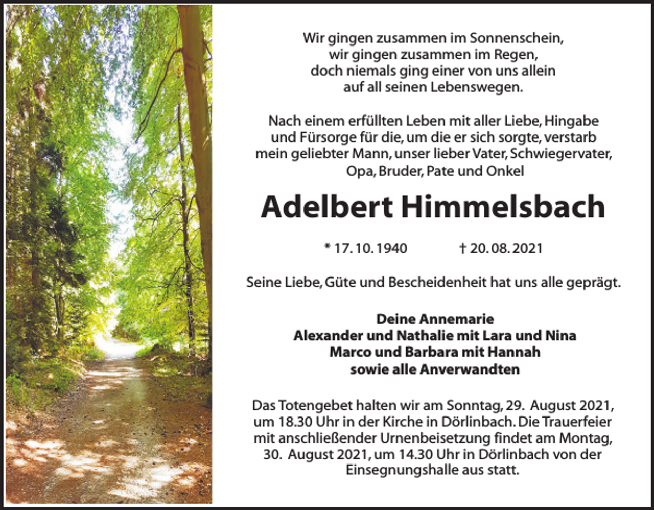 <p>Wir gingen zusammen im Sonnenschein,<br />wir gingen zusammen im Regen,<br />doch niemals ging einer von uns allein<br />auf all seinen Lebenswegen.<br />Nach einem erfüllten Leben mit aller Liebe, Hingabe<br />und Fürsorge für die, um die er sich sorgte, verstarb<br />mein geliebter Mann, unser lieber Vater, Schwiegervater,<br />Opa, Bruder, Pate und Onkel</p><p>Adelbert Himmelsbach<br />* 17. 10. 1940</p><p>† 20. 08. 2021</p><p>Seine Liebe, Güte und Bescheidenheit hat uns alle geprägt.<br />Deine Annemarie<br />Alexander und Nathalie mit Lara und Nina<br />Marco und Barbara mit Hannah<br />sowie alle Anverwandten<br />Das Totengebet halten wir am Sonntag, 29. August 2021,<br />um 18.30 Uhr in der Kirche in Dörlinbach. Die Trauerfeier<br />mit anschließender Urnenbeisetzung findet am Montag,<br />30. August 2021, um 14.30 Uhr in Dörlinbach von der<br />Einsegnungshalle aus statt.</p>