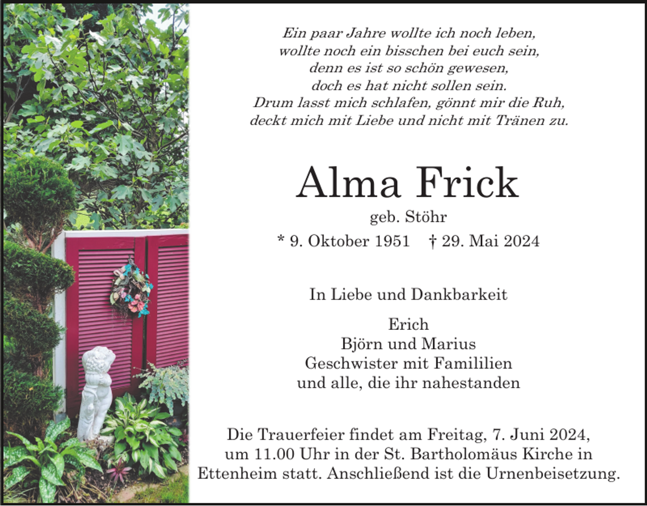 <p>Ein paar Jahre wollte ich noch leben,<br />wollte noch ein bisschen bei euch sein,<br />denn es ist so schön gewesen,<br />doch es hat nicht sollen sein.<br />Drum lasst mich schlafen, gönnt mir die Ruh,<br />deckt mich mit Liebe und nicht mit Tränen zu.</p><p>Alma Frick<br />geb. Stöhr<br />* 9. Oktober 1951</p><p>† 29. Mai 2024</p><p>In Liebe und Dankbarkeit<br />Erich<br />Björn und Marius<br />Geschwister mit Famililien<br />und alle, die ihr nahestanden<br />Die Trauerfeier findet am Freitag, 7. Juni 2024,<br />um 11.00 Uhr in der St. Bartholomäus Kirche in<br />Ettenheim statt. Anschließend ist die Urnenbeisetzung.</p>