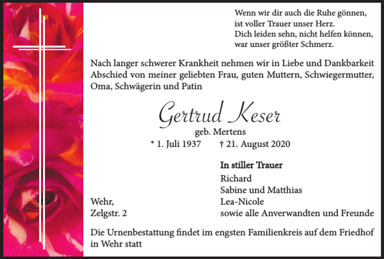 <p>Wenn wir dir auch die Ruhe gönnen,<br />ist voller Trauer unser Herz.<br />Dich leiden sehn, nicht helfen können,<br />war unser größter Schmerz.</p><p>Nach langer schwerer Krankheit nehmen wir in Liebe und Dankbarkeit<br />Abschied von meiner geliebten Frau, guten Muttern, Schwiegermutter,<br />Oma, Schwägerin und Patin</p><p>Gertrud Keser</p><p>geb. Mertens<br />* 1. Juli 1937<br />† 21. August 2020</p><p>Wehr,<br />Zelgstr. 2</p><p>In stiller Trauer<br />Richard<br />Sabine und Matthias<br />Lea-Nicole<br />sowie alle Anverwandten und Freunde</p><p>Die Urnenbestattung findet im engsten Familienkreis auf dem Friedhof<br />in Wehr statt</p>
