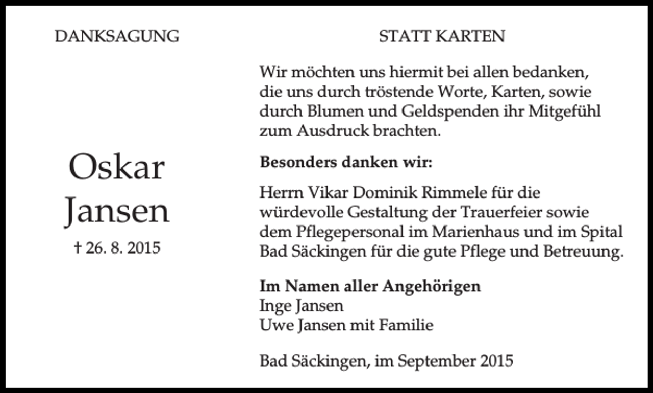 <p>DANKSAGUNG</p><p>STATT KARTEN<br />Wir möchten uns hiermit bei allen bedanken,<br />die uns durch tröstende Worte, Karten, sowie<br />durch Blumen und Geldspenden ihr Mitgefühl<br />zum Ausdruck brachten.</p><p>Oskar<br />Jansen<br />† 26. 8. 2015</p><p>Besonders danken wir:<br />Herrn Vikar Dominik Rimmele für die<br />würdevolle Gestaltung der Trauerfeier sowie<br />dem Pflegepersonal im Marienhaus und im Spital<br />Bad Säckingen für die gute Pflege und Betreuung.<br />Im Namen aller Angehörigen<br />Inge Jansen<br />Uwe Jansen mit Familie<br />Bad Säckingen, im September 2015</p>