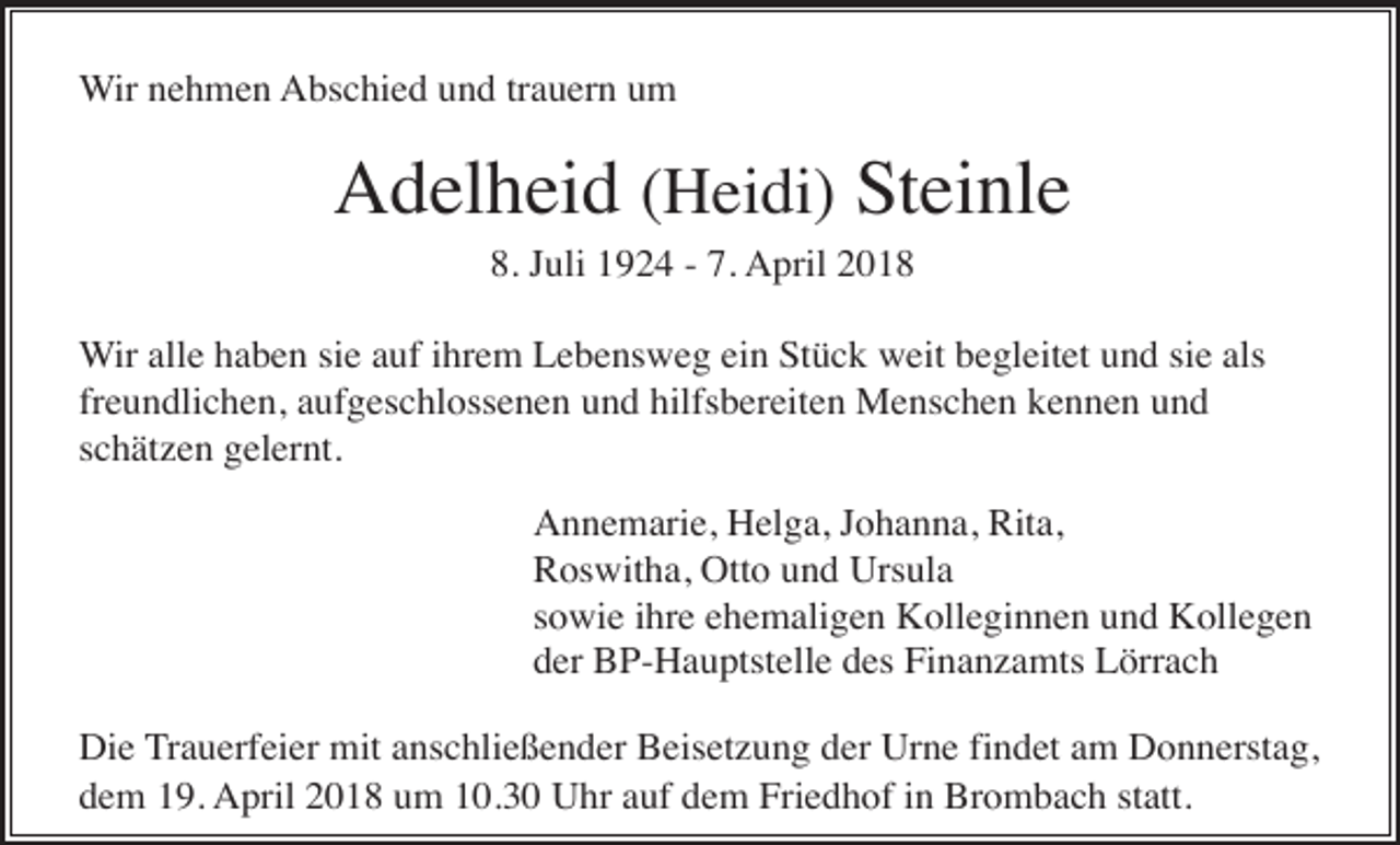 <p>Wir nehmen Abschied und trauern um</p><p>Adelheid (Heidi) Steinle<br />8. Juli 1924 - 7. April 2018<br />Wir alle haben sie auf ihrem Lebensweg ein Stück weit begleitet und sie als<br />freundlichen, aufgeschlossenen und hilfsbereiten Menschen kennen und<br />schätzen gelernt.<br />Annemarie, Helga, Johanna, Rita,<br />Roswitha, Otto und Ursula<br />sowie ihre ehemaligen Kolleginnen und Kollegen<br />der BP-Hauptstelle des Finanzamts Lörrach<br />Die Trauerfeier mit anschließender Beisetzung der Urne findet am Donnerstag,<br />dem 19. April 2018 um 10.30 Uhr auf dem Friedhof in Brombach statt.</p>
