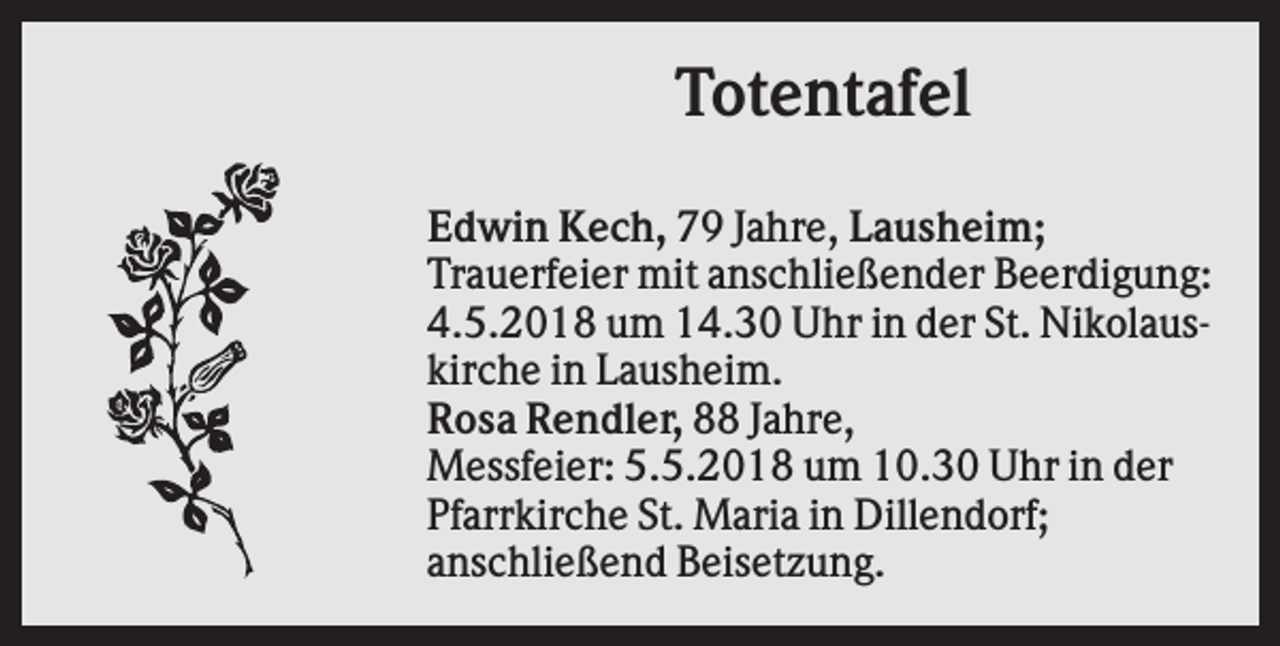 <p>Totentafel<br />Edwin Kech, 79 Jahre, Lausheim;<br />Trauerfeier mit anschließender Beerdigung:<br />4.5.2018 um 14.30 Uhr in der St. Nikolauskirche in Lausheim.<br />Rosa Rendler, 88 Jahre,<br />Messfeier: 5.5.2018 um 10.30 Uhr in der<br />Pfarrkirche St. Maria in Dillendorf;<br />anschließend Beisetzung.</p>
