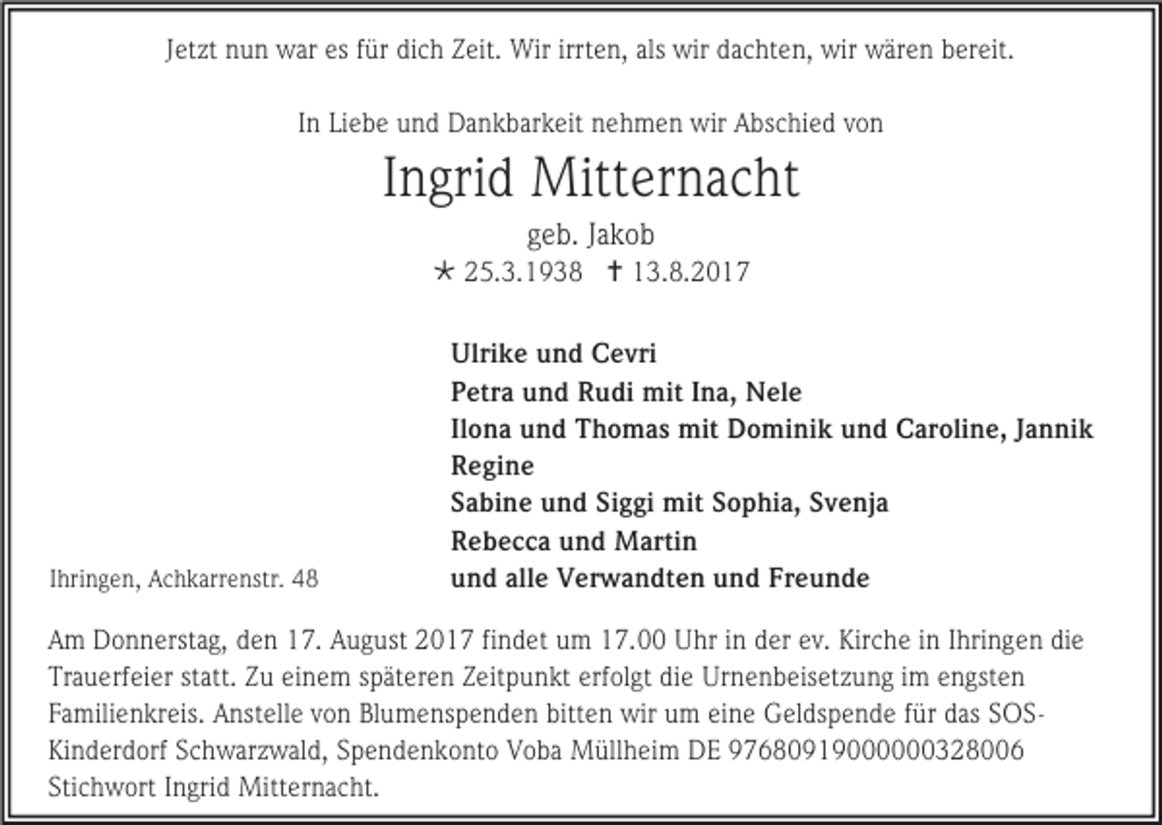 <p>Jetzt nun war es für dich Zeit. Wir irrten, als wir dachten, wir wären bereit.<br />In Liebe und Dankbarkeit nehmen wir Abschied von</p><p>Ingrid Mitternacht<br />geb. Jakob<br /> 25.3.1938  13.8.2017</p><p>Ihringen, Achkarrenstr. 48</p><p>Ulrike und Cevri<br />Petra und Rudi mit Ina, Nele<br />Ilona und Thomas mit Dominik und Caroline, Jannik<br />Regine<br />Sabine und Siggi mit Sophia, Svenja<br />Rebecca und Martin<br />und alle Verwandten und Freunde</p><p>Am Donnerstag, den 17. August 2017 findet um 17.00 Uhr in der ev. Kirche in Ihringen die<br />Trauerfeier statt. Zu einem späteren Zeitpunkt erfolgt die Urnenbeisetzung im engsten<br />Familienkreis. Anstelle von Blumenspenden bitten wir um eine Geldspende für das SOSKinderdorf Schwarzwald, Spendenkonto Voba Müllheim DE 97680919000000328006<br />Stichwort Ingrid Mitternacht.</p>