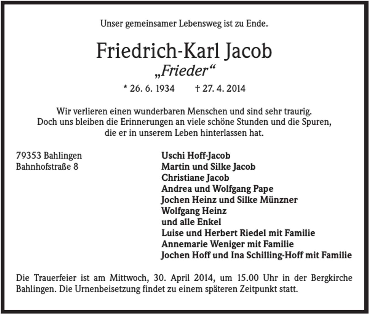 <p>Unser gemeinsamer Lebensweg ist zu Ende.</p><p>Friedrich-Karl Jacob<br />„Frieder“<br />* 26. 6. 1934</p><p>† 27. 4. 2014</p><p>Wir verlieren einen wunderbaren Menschen und sind sehr traurig.<br />Doch uns bleiben die Erinnerungen an viele schöne Stunden und die Spuren,<br />die er in unserem Leben hinterlassen hat.<br />79353 Bahlingen<br />Bahnhofstraße 8</p><p>Uschi Hoff-Jacob<br />Martin und Silke Jacob<br />Christiane Jacob<br />Andrea und Wolfgang Pape<br />Jochen Heinz und Silke Münzner<br />Wolfgang Heinz<br />und alle Enkel<br />Luise und Herbert Riedel mit Familie<br />Annemarie Weniger mit Familie<br />Jochen Hoff und Ina Schilling-Hoff mit Familie</p><p>Die Trauerfeier ist am Mittwoch, 30. April 2014, um 15.00 Uhr in der Bergkirche<br />Bahlingen. Die Urnenbeisetzung findet zu einem späteren Zeitpunkt statt.</p>