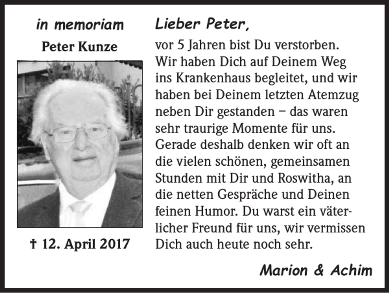 <p>in memoriam<br />Peter Kunze</p><p>† 12. April 2017</p><p>Lieber Peter,<br />vor 5 Jahren bist Du verstorben.<br />Wir haben Dich auf Deinem Weg<br />ins Krankenhaus begleitet, und wir<br />haben bei Deinem letzten Atemzug<br />neben Dir gestanden – das waren<br />sehr traurige Momente für uns.<br />Gerade deshalb denken wir oft an<br />die vielen schönen, gemeinsamen<br />Stunden mit Dir und Roswitha, an<br />die netten Gespräche und Deinen<br />feinen Humor. Du warst ein väterlicher Freund für uns, wir vermissen<br />Dich auch heute noch sehr.</p><p>Marion &amp; Achim</p>