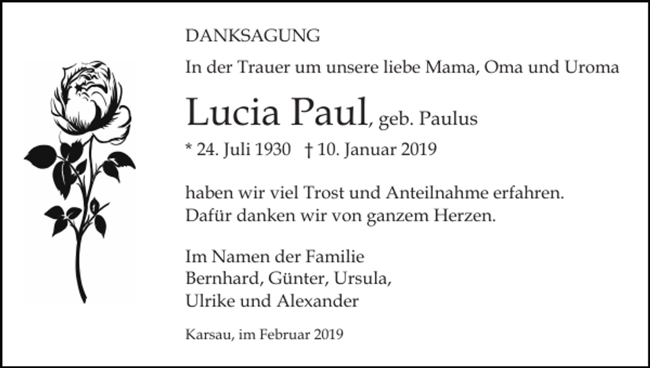 <p>DANKSAGUNG<br />In der Trauer um unsere liebe Mama, Oma und Uroma</p><p>Lucia Paul, geb. Paulus<br />* 24. Juli 1930 † 10. Januar 2019<br />haben wir viel Trost und Anteilnahme erfahren.<br />Dafür danken wir von ganzem Herzen.<br />Im Namen der Familie<br />Bernhard, Günter, Ursula,<br />Ulrike und Alexander<br />Karsau, im Februar 2019</p>