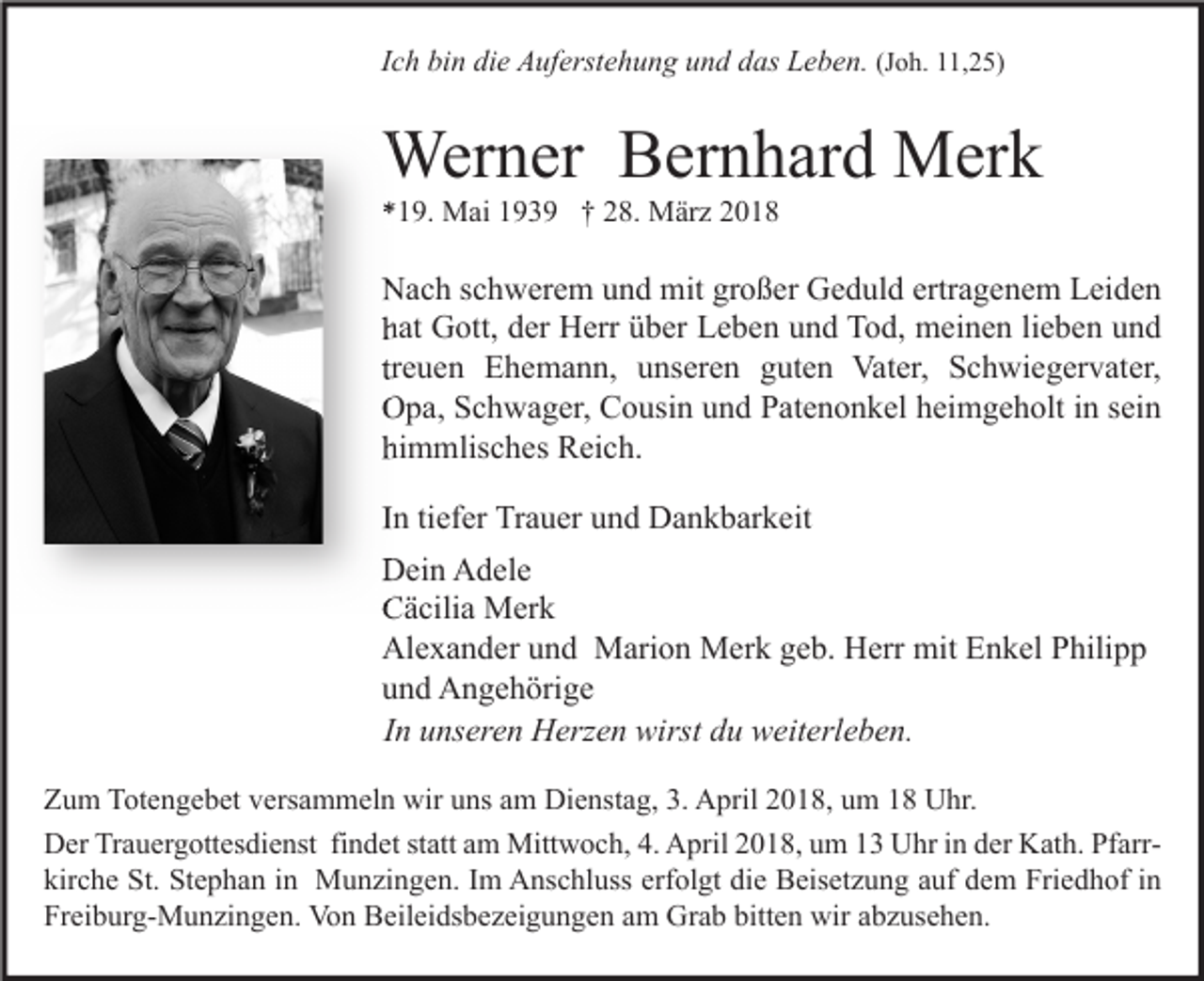<p>Ich bin die Auferstehung und das Leben. (Joh. 11,25)</p><p>Werner Bernhard Merk<br />*19. Mai 1939 † 28. März 2018</p><p>Nach schwerem und mit großer Geduld ertragenem Leiden<br />hat Gott, der Herr über Leben und Tod, meinen lieben und<br />treuen Ehemann, unseren guten Vater, Schwiegervater,<br />Opa, Schwager, Cousin und Patenonkel heimgeholt in sein<br />himmlisches Reich.<br />In tiefer Trauer und Dankbarkeit<br />Dein Adele<br />Cäcilia Merk<br />Alexander und Marion Merk geb. Herr mit Enkel Philipp<br />und Angehörige<br />In unseren Herzen wirst du weiterleben.<br />Zum Totengebet versammeln wir uns am Dienstag, 3. April 2018, um 18 Uhr.<br />Der Trauergottesdienst findet statt am Mittwoch, 4. April 2018, um 13 Uhr in der Kath. Pfarrkirche St. Stephan in Munzingen. Im Anschluss erfolgt die Beisetzung auf dem Friedhof in<br />Freiburg-Munzingen. Von Beileidsbezeigungen am Grab bitten wir abzusehen.</p>