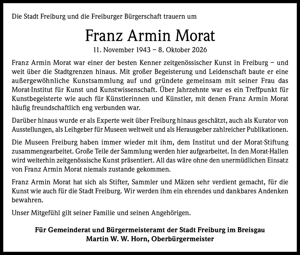 <p>Die Stadt Freiburg und die Freiburger Bürgerschaft trauern um Franz Armin Morat</p>

<p>11. November 1943 – 8. Oktober 2026</p>

<p>Franz Armin Morat war einer der besten Kenner zeitgenössischer Kunst in Freiburg – und weit über die Stadtgrenzen hinaus. Mit großer Begeisterung und Leidenschaft baute er eine außergewöhnliche Kunstsammlung auf und gründete gemeinsam mit seiner Frau das Morat-Institut für Kunst und Kunstwissenschaft. Über Jahrzehnte war es ein Treffpunkt für Kunstbegeisterte wie auch für Künstlerinnen und Künstler, mit denen Franz Armin Morat häufig freundschaftlich eng verbunden war.</p>

<p>Darüber hinaus wurde er als Experte weit über Freiburg hinaus geschätzt, auch als Kurator von Ausstellungen, als Leihgeber für Museen weltweit und als Herausgeber zahlreicher Publikationen.</p>

<p>Die Museen Freiburg haben immer wieder mit ihm, dem Institut und der Morat-Stiftung zusammengearbeitet. Große Teile der Sammlung werden hier aufgearbeitet. In den Morat-Hallen wird weiterhin zeitgenössische Kunst präsentiert. All das wäre ohne den unermüdlichen Einsatz von Franz Armin Morat niemals zustande gekommen.</p>

<p>Franz Armin Morat hat sich als Stifter, Sammler und Mäzen sehr verdient gemacht, für die Kunst wie auch für die Stadt Freiburg. Wir werden ihm ein ehrendes und dankbares Andenken bewahren.</p>

<p>Unser Mitgefühl gilt seiner Familie und seinen Angehörigen.</p>

<p><strong>Für Gemeinderat und Bürgermeisteramt der Stadt Freiburg im Breisgau</strong><br><strong>Martin W. W. Horn, Oberbürgermeister</strong></p>
