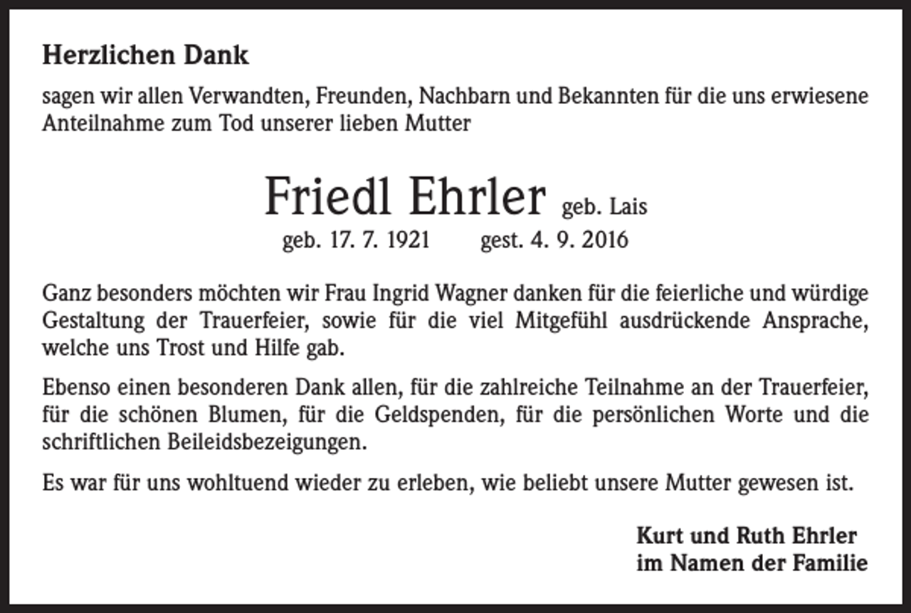<p>Herzlichen Dank<br />sagen wir allen Verwandten, Freunden, Nachbarn und Bekannten für die uns erwiesene<br />Anteilnahme zum Tod unserer lieben Mutter</p><p>Friedl Ehrler geb. Lais<br />geb. 17. 7. 1921 gest. 4. 9. 2016</p><p>Ganz besonders möchten wir Frau Ingrid Wagner danken für die feierliche und würdige<br />Gestaltung der Trauerfeier, sowie für die viel Mitgefühl ausdrückende Ansprache,<br />welche uns Trost und Hilfe gab.<br />Ebenso einen besonderen Dank allen, für die zahlreiche Teilnahme an der Trauerfeier,<br />für die schönen Blumen, für die Geldspenden, für die persönlichen Worte und die<br />schriftlichen Beileidsbezeigungen.<br />Es war für uns wohltuend wieder zu erleben, wie beliebt unsere Mutter gewesen ist.<br />Kurt und Ruth Ehrler<br />im Namen der Familie</p>