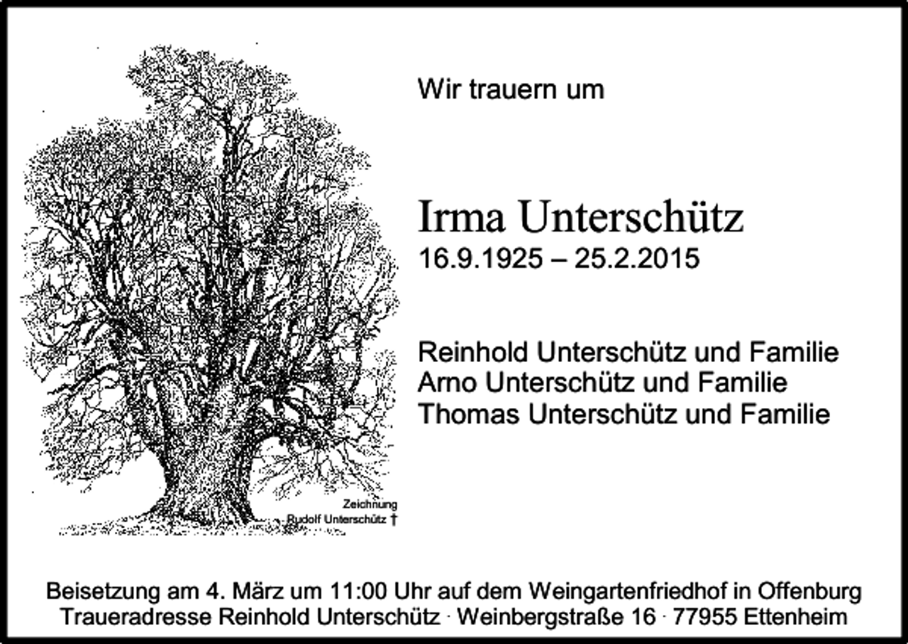 <p>Wir trauern um</p><p>Irma Unterschütz<br />16.9.1925 – 25.2.2015<br />Reinhold Unterschütz und Familie<br />Arno Unterschütz und Familie<br />Thomas Unterschütz und Familie<br />Zeichnung<br />Rudolf Unterschütz †</p><p>Beisetzung am 4. März um 11:00 Uhr auf dem Weingartenfriedhof in Offenburg<br />Traueradresse Reinhold Unterschütz . Weinbergstraße 16 . 77955 Ettenheim</p>