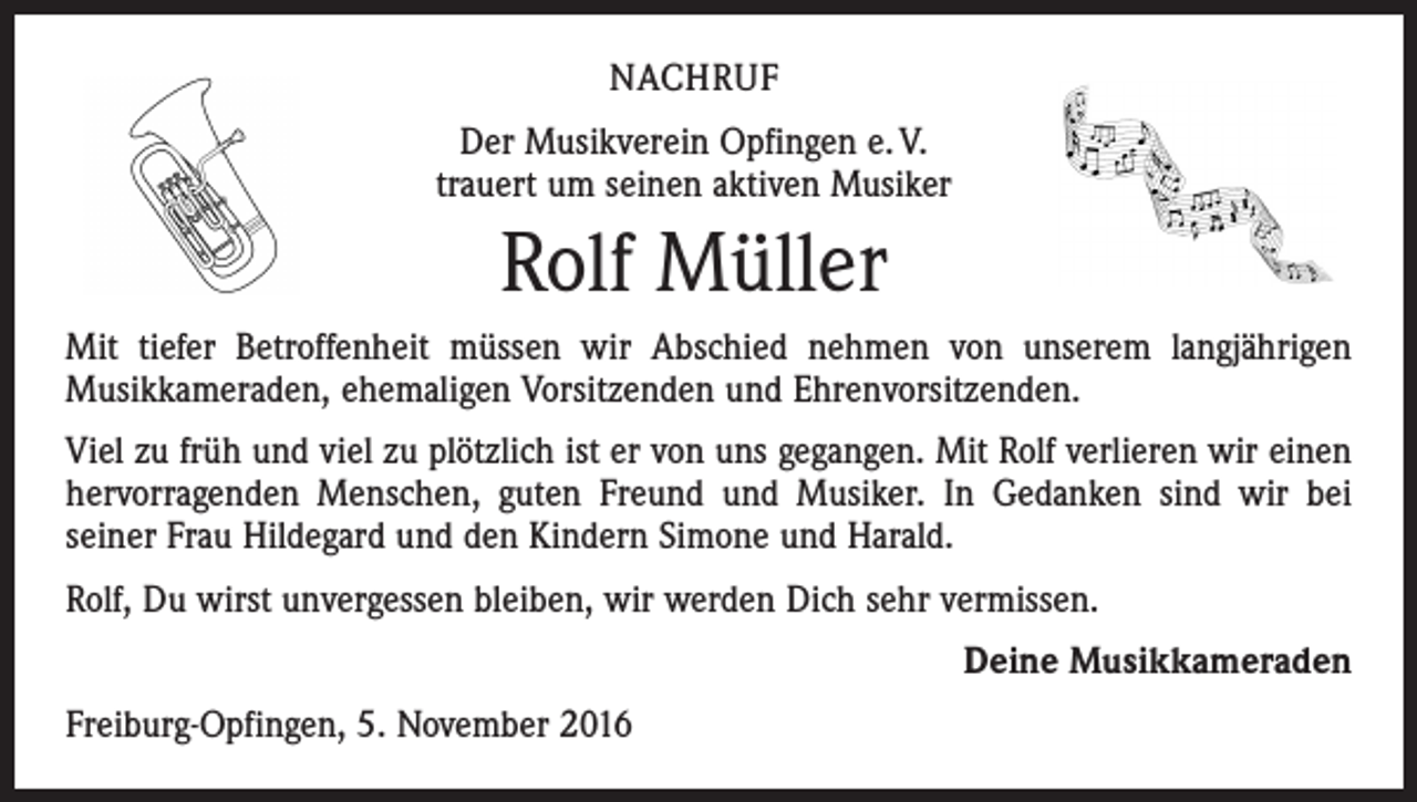 <p>NACHRUF<br />Der Musikverein Opfingen e. V.<br />trauert um seinen aktiven Musiker</p><p>Rolf Müller<br />Mit tiefer Betroffenheit müssen wir Abschied nehmen von unserem langjährigen<br />Musikkameraden, ehemaligen Vorsitzenden und Ehrenvorsitzenden.<br />Viel zu früh und viel zu plötzlich ist er von uns gegangen. Mit Rolf verlieren wir einen<br />hervorragenden Menschen, guten Freund und Musiker. In Gedanken sind wir bei<br />­seiner Frau Hildegard und den Kindern Simone und Harald.<br />Rolf, Du wirst unvergessen bleiben, wir werden Dich sehr vermissen.<br />Deine Musikkameraden<br />Freiburg-Opfingen, 5. November 2016</p>