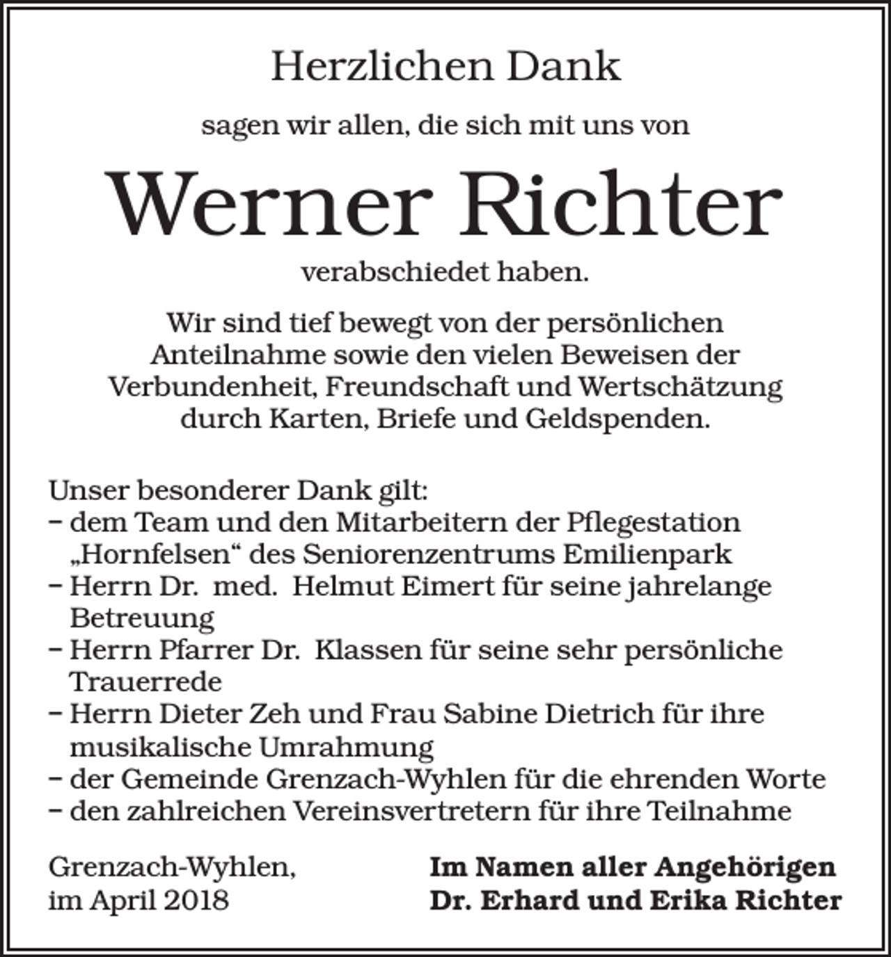 <p>Herzlichen Dank<br />sagen wir allen, die sich mit uns von</p><p>Werner Richter<br />verabschiedet haben.</p><p>Wir sind tief bewegt von der persönlichen<br />Anteilnahme sowie den vielen Beweisen der<br />Verbundenheit, Freundschaft und Wertschätzung<br />durch Karten, Briefe und Geldspenden.<br />Unser besonderer Dank gilt:<br />– dem Team und den Mitarbeitern der Pflegestation<br />„Hornfelsen“ des Seniorenzentrums Emilienpark<br />– Herrn Dr. med. Helmut Eimert für seine jahrelange<br />Betreuung<br />– Herrn Pfarrer Dr. Klassen für seine sehr persönliche<br />Trauerrede<br />– Herrn Dieter Zeh und Frau Sabine Dietrich für ihre<br />musikalische Umrahmung<br />– der Gemeinde Grenzach-Wyhlen für die ehrenden Worte<br />– den zahlreichen Vereinsvertretern für ihre Teilnahme<br />Grenzach-Wyhlen,<br />im April 2018</p><p>Im Namen aller Angehörigen<br />Dr. Erhard und Erika Richter</p>