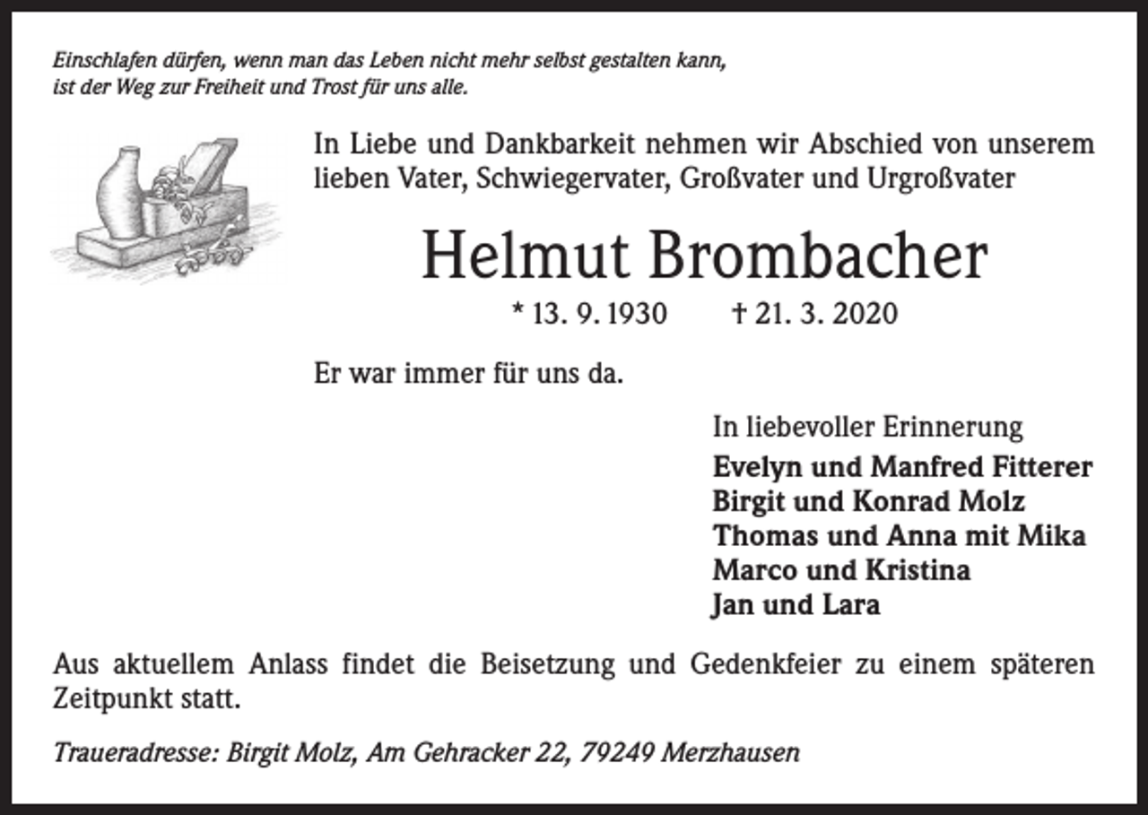 <p>Einschlafen dürfen, wenn man das Leben nicht mehr selbst gestalten kann,<br />ist der Weg zur Freiheit und Trost für uns alle.</p><p>In Liebe und Dankbarkeit nehmen wir Abschied von unserem<br />lieben Vater, Schwiegervater, Großvater und Urgroßvater</p><p>Helmut Brombacher<br />* 13. 9. 1930 † 21. 3. 2020</p><p>Er war immer für uns da.<br />In liebevoller Erinnerung<br />Evelyn und Manfred Fitterer<br />Birgit und Konrad Molz<br />Thomas und Anna mit Mika<br />Marco und Kristina<br />Jan und Lara<br />Aus aktuellem Anlass findet die Beisetzung und Gedenkfeier zu einem späteren<br />­Zeitpunkt statt.<br />Traueradresse: Birgit Molz, Am Gehracker 22, 79249 Merzhausen</p>