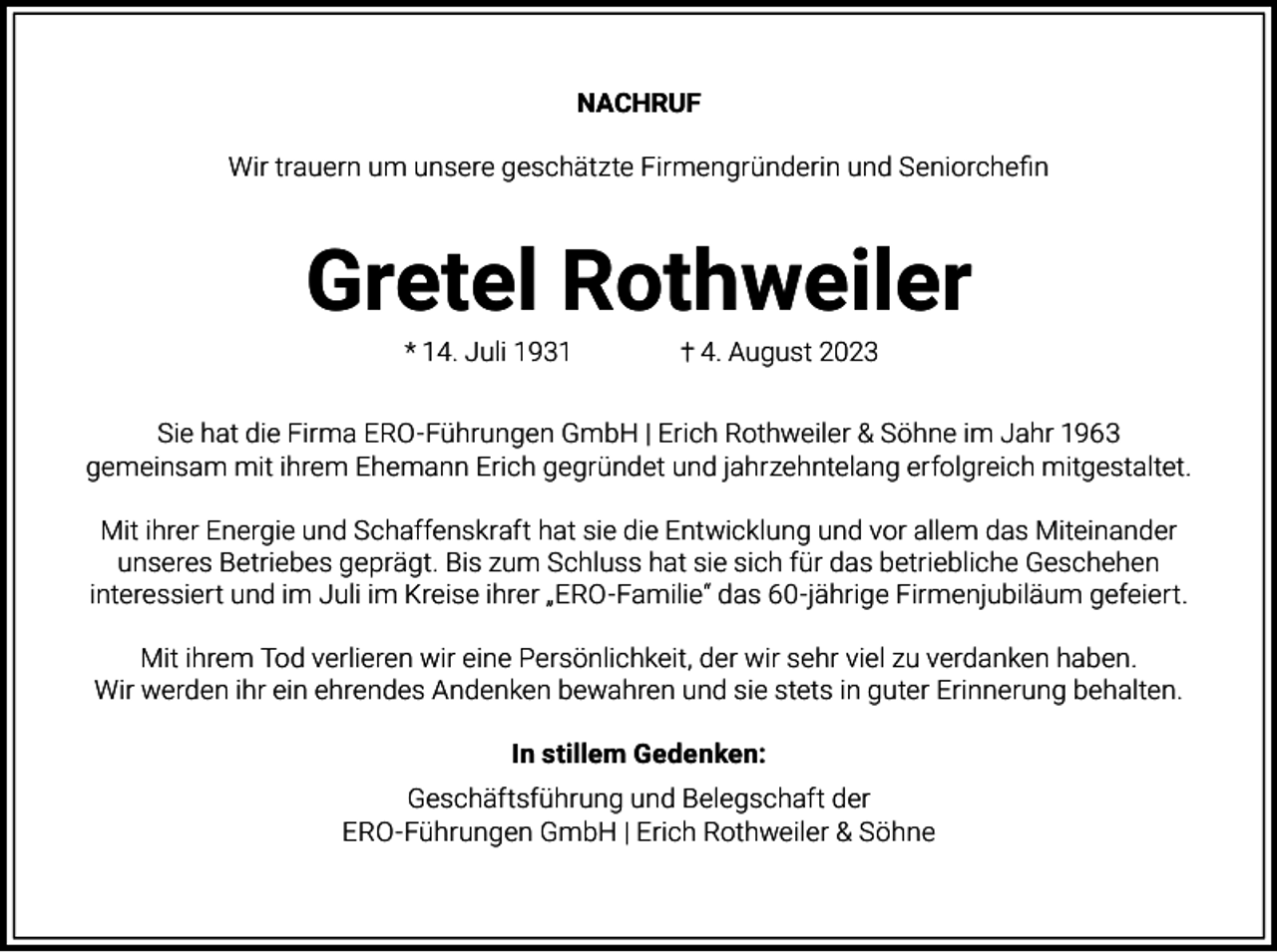 <p>NACHRUF<br />Wir trauern um unsere geschätzte Firmengründerin und Seniorchefin</p><p>Gretel Rothweiler<br />* 14. Juli 1931</p><p>4. August 2023</p><p>Sie hat die Firma ERO-Führungen GmbH | Erich Rothweiler &amp; Söhne im Jahr 1963<br />gemeinsam mit ihrem Ehemann Erich gegründet und jahrzehntelang erfolgreich mitgestaltet.<br />Mit ihrer Energie und Schaffenskraft hat sie die Entwicklung und vor allem das Miteinander<br />unseres Betriebes geprägt. Bis zum Schluss hat sie sich für das betriebliche Geschehen<br />interessiert und im Juli im Kreise ihrer „ERO-Familie“ das 60-jährige Firmenjubiläum gefeiert.<br />Mit ihrem Tod verlieren wir eine Persönlichkeit, der wir sehr viel zu verdanken haben.<br />Wir werden ihr ein ehrendes Andenken bewahren und sie stets in guter Erinnerung behalten.<br />In stillem Gedenken:<br />Geschäftsführung und Belegschaft der<br />ERO-Führungen GmbH | Erich Rothweiler &amp; Söhne</p>
