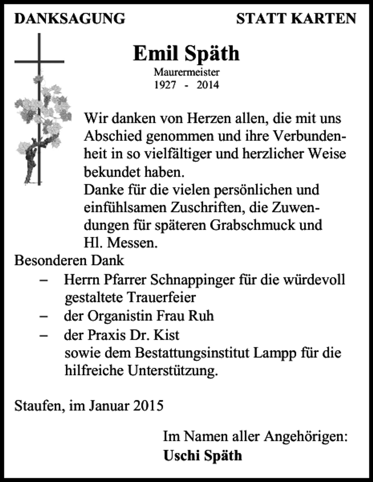 <p>DANKSAGUNG</p><p>STATT KARTEN</p><p>Emil Späth<br />Maurermeister<br />1927 - 2014</p><p>Wir danken von Herzen allen, die mit uns<br />Abschied genommen und ihre Verbundenheit in so vielfältiger und herzlicher Weise<br />bekundet haben.<br />Danke für die vielen persönlichen und<br />einfühlsamen Zuschriften, die Zuwendungen für späteren Grabschmuck und<br />Hl. Messen.<br />Besonderen Dank<br /> Herrn Pfarrer Schnappinger für die würdevoll<br />gestaltete Trauerfeier<br /> der Organistin Frau Ruh<br /> der Praxis Dr. Kist<br />sowie dem Bestattungsinstitut Lampp für die<br />hilfreiche Unterstützung.<br />Staufen, im Januar 2015<br />Im Namen aller Angehörigen:<br />Uschi Späth</p>
