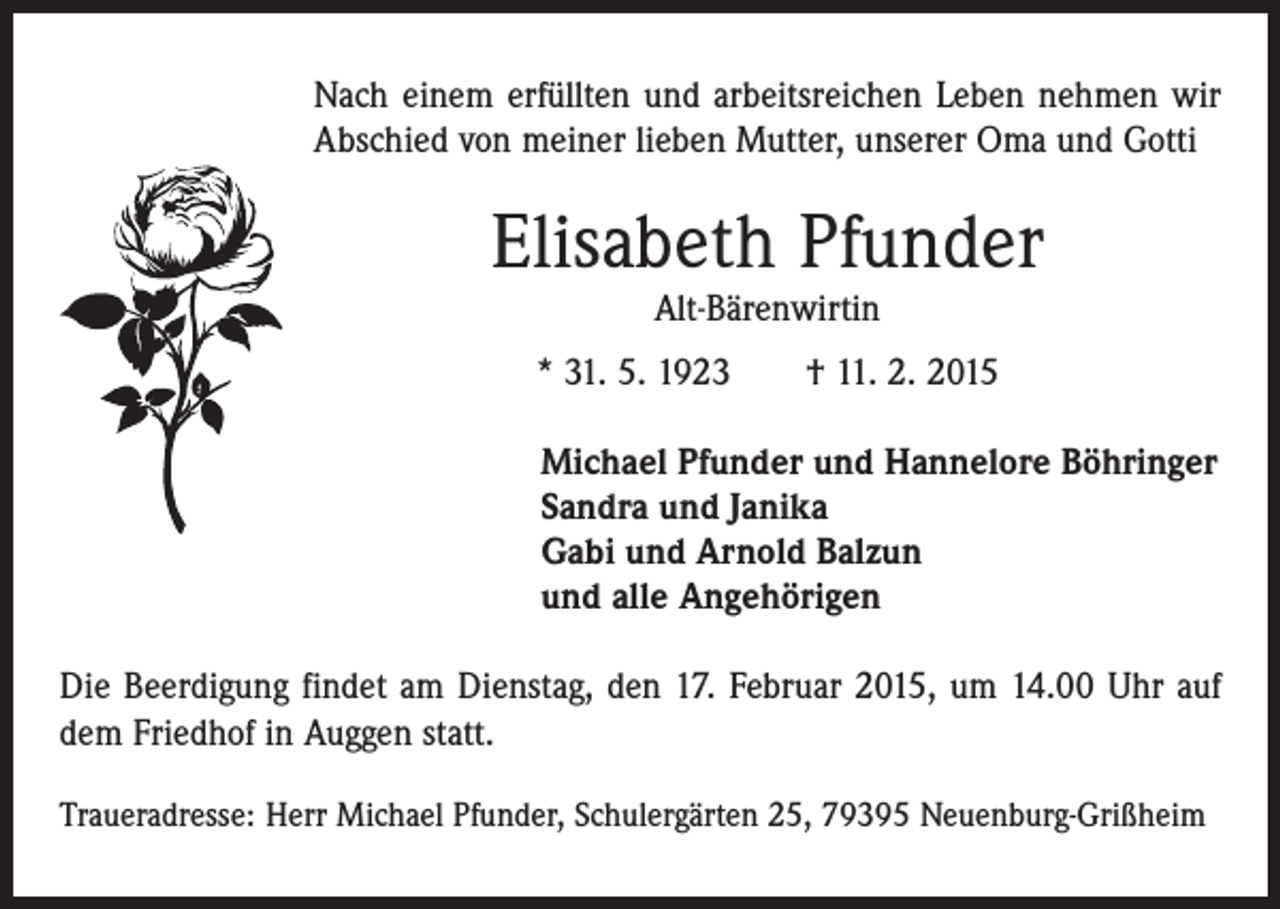 <p>Nach einem erfüllten und arbeitsreichen Leben nehmen wir<br />Abschied von meiner lieben Mutter, unserer Oma und Gotti</p><p>Elisabeth Pfunder<br />Alt-Bärenwirtin</p><p>* 31. 5. 1923 † 11. 2. 2015<br />Michael Pfunder und Hannelore Böhringer<br />Sandra und Janika<br />Gabi und Arnold Balzun<br />und alle Angehörigen<br />Die Beerdigung findet am Dienstag, den 17. Februar 2015, um 14.00 Uhr auf<br />dem Friedhof in Auggen statt.<br />Traueradresse: Herr Michael Pfunder, Schulergärten 25, 79395 Neuenburg-Grißheim</p>