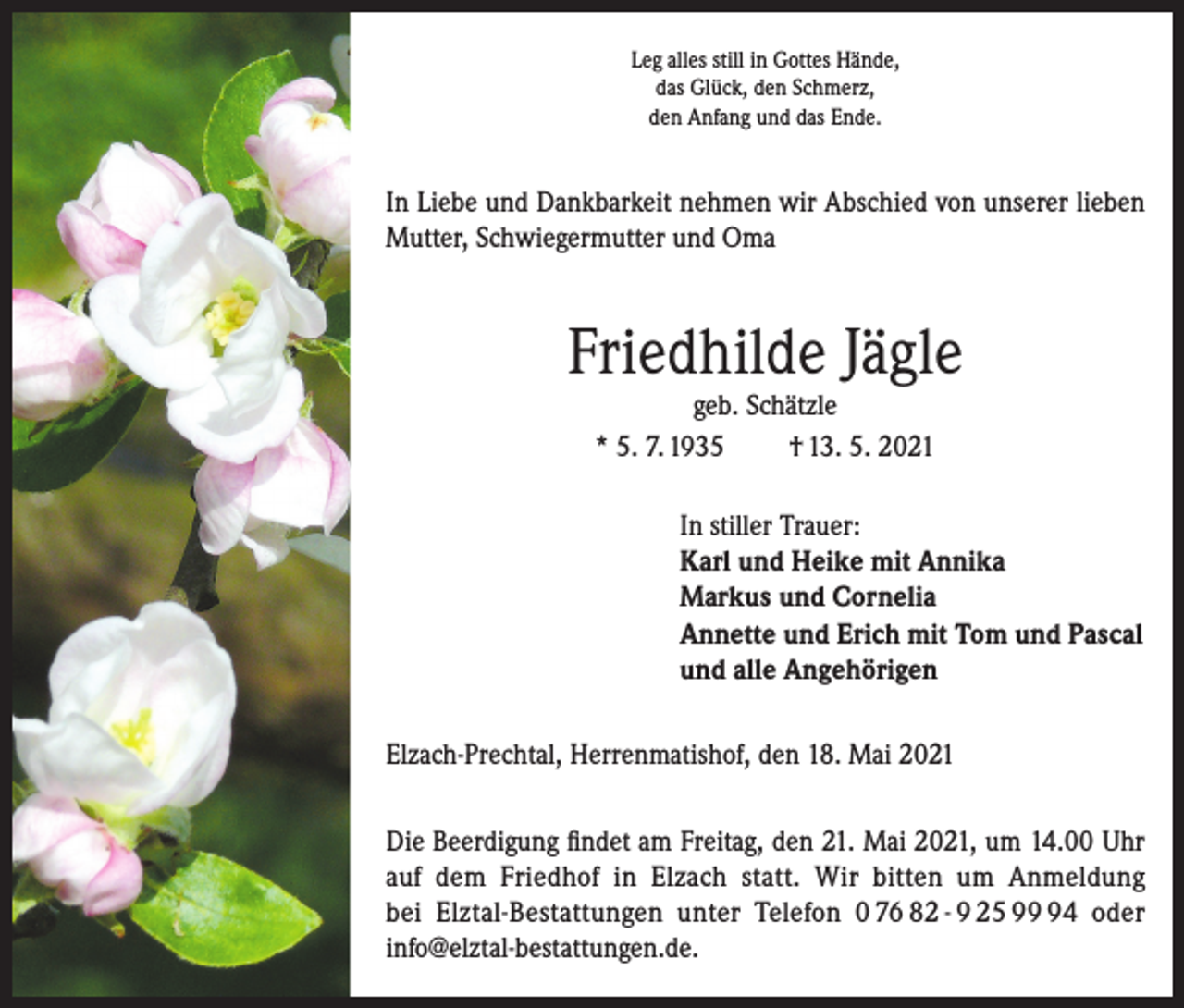 <p>Leg alles still in Gottes Hände,<br />das Glück, den Schmerz,<br />den Anfang und das Ende.</p><p>In Liebe und Dankbarkeit nehmen wir Abschied von unserer lieben<br />Mutter, Schwiegermutter und Oma</p><p>Friedhilde Jägle<br />geb. Schätzle<br />* 5. 7. 1935<br />† 13. 5. 2021</p><p>In stiller Trauer:<br />Karl und Heike mit Annika<br />Markus und Cornelia<br />Annette und Erich mit Tom und Pascal<br />und alle Angehörigen<br />Elzach-Prechtal, Herrenmatishof, den 18. Mai 2021<br />Die Beerdigung findet am Freitag, den 21. Mai 2021, um 14.00 Uhr<br />auf dem Friedhof in Elzach statt. Wir bitten um Anmeldung<br />bei Elztal-Bestattungen unter Telefon 0 76 82 - 9 25 94 oder<br />info@elztal-bestattungen.de.</p>