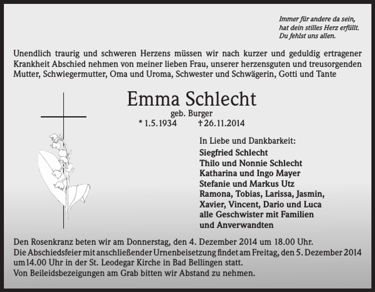 <p>Immer für andere da sein,<br />hat dein stilles Herz erfüllt.<br />Du fehlst uns allen.</p><p>Unendlich traurig und schweren Herzens müssen wir nach kurzer und geduldig ertragener<br />Krankheit Abschied nehmen von meiner lieben Frau, unserer herzensguten und treusorgenden<br />Mutter, Schwiegermutter, Oma und Uroma, Schwester und Schwägerin, Gotti und Tante</p><p>Emmageb.Schlecht<br />Burger<br />* 1.5.1934</p><p>† 26.11.2014</p><p>In Liebe und Dankbarkeit:<br />Siegfried Schlecht<br />Thilo und Nonnie Schlecht<br />Katharina und Ingo Mayer<br />Stefanie und Markus Utz<br />Ramona, Tobias, Larissa, Jasmin,<br />Xavier, Vincent, Dario und Luca<br />alle Geschwister mit Familien<br />und Anverwandten<br />Den Rosenkranz beten wir am Donnerstag, den 4. Dezember 2014 um 18.00 Uhr.<br />Die Abschiedsfeier mit anschließender Urnenbeisetzung findet am Freitag, den 5. Dezember 2014<br />um14.00 Uhr in der St. Leodegar Kirche in Bad Bellingen statt.<br />Von Beileidsbezeigungen am Grab bitten wir Abstand zu nehmen.</p>