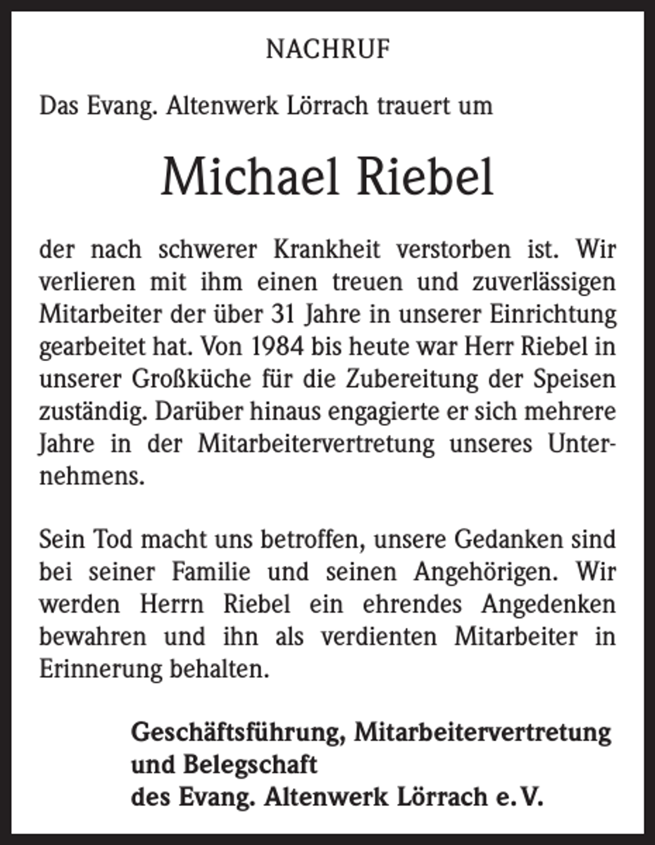 <p>NACHRUF<br />Das Evang. Altenwerk Lörrach trauert um</p><p>Michael Riebel<br />der nach schwerer Krankheit verstorben ist. Wir<br />­verlieren mit ihm einen treuen und zuverlässigen<br />Mitarbeiter der über 31 Jahre in unserer Einrichtung<br />gearbeitet hat. Von 1984 bis heute war Herr Riebel in<br />unserer Großküche für die Zubereitung der Speisen<br />zuständig. Darüber hinaus engagierte er sich mehrere<br />Jahre in der Mitarbeitervertretung unseres Unter­<br />nehmens.<br />Sein Tod macht uns betroffen, unsere Gedanken sind<br />bei seiner Familie und seinen Angehörigen. Wir<br />­werden Herrn Riebel ein ehrendes Angedenken<br />bewahren und ihn als verdienten Mitarbeiter in<br />­Erinnerung behalten.<br />Geschäftsführung, Mitarbeitervertretung<br />und Belegschaft<br />des Evang. Altenwerk Lörrach e. V.</p>