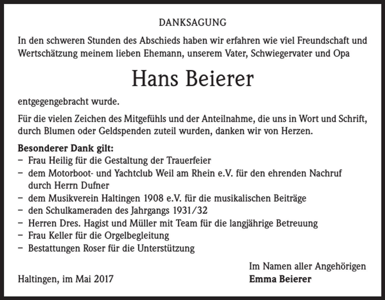 <p>DANKSAGUNG<br />In den schweren Stunden des Abschieds haben wir erfahren wie viel Freundschaft und<br />Wertschätzung meinem lieben Ehemann, unserem Vater, Schwiegervater und Opa</p><p>Hans Beierer<br />entgegengebracht wurde.<br />Für die vielen Zeichen des Mitgefühls und der Anteilnahme, die uns in Wort und Schrift,<br />durch Blumen oder Geldspenden zuteil wurden, danken wir von Herzen.<br />Besonderer Dank gilt:<br />– Frau Heilig für die Gestaltung der Trauerfeier<br />– dem Motorboot- und Yachtclub Weil am Rhein e.V. für den ehrenden Nachruf<br />durch Herrn Dufner<br />– dem Musikverein Haltingen 1908 e.V. für die musikalischen Beiträge<br />– den Schulkameraden des Jahrgangs 1931/32<br />– Herren Dres. Hagist und Müller mit Team für die langjährige Betreuung<br />– Frau Keller für die Orgelbegleitung<br />– Bestattungen Roser für die Unterstützung</p><p>Haltingen, im Mai 2017</p><p>Im Namen aller Angehörigen<br />Emma Beierer</p>