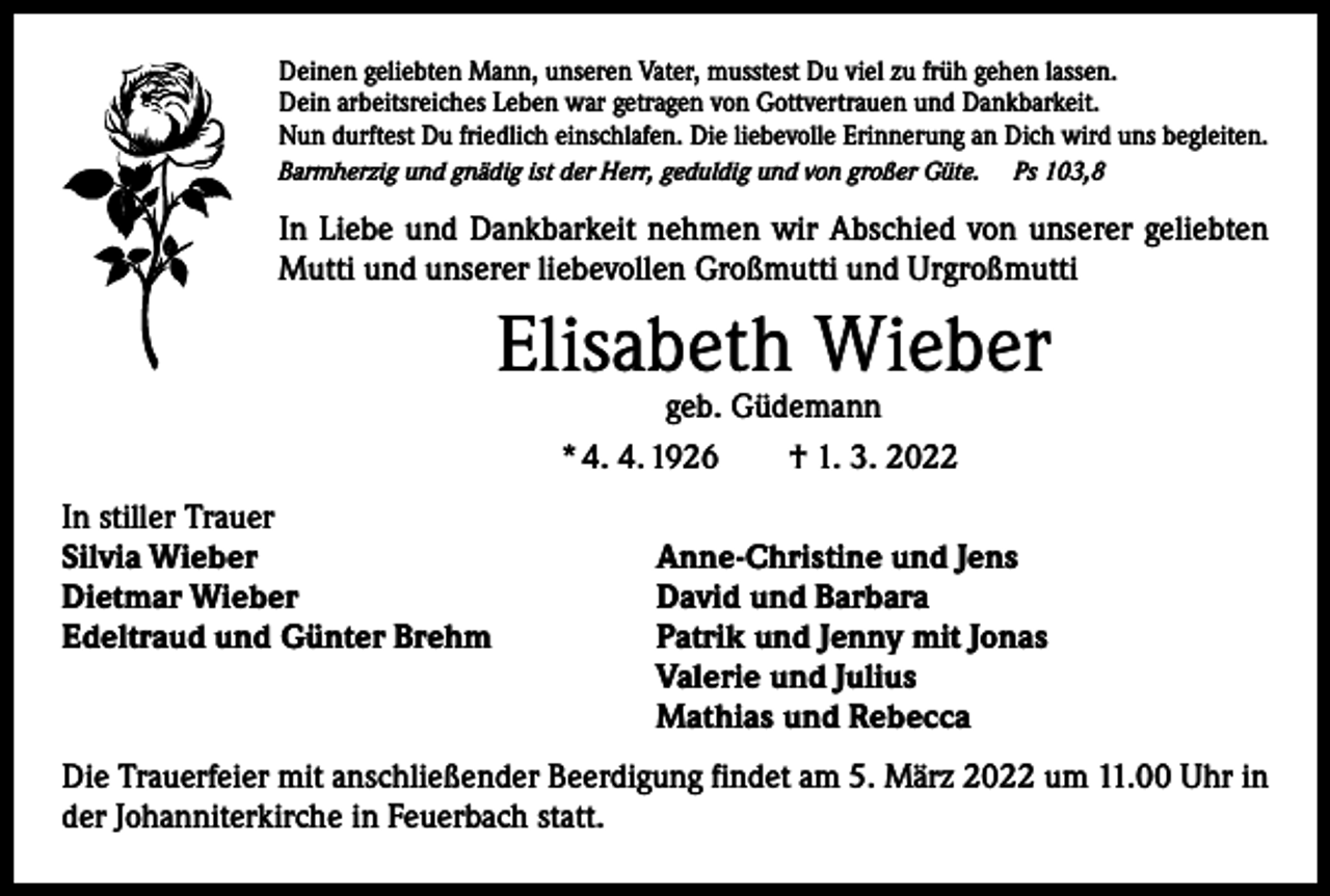 <p>Deinen geliebten Mann, unseren Vater, musstest Du viel zu früh gehen lassen.<br />Dein arbeitsreiches Leben war getragen von Gottvertrauen und Dankbarkeit.<br />Nun durftest Du friedlich einschlafen. Die liebevolle Erinnerung an Dich wird uns begleiten.<br />Barmherzig und gnädig ist der Herr, geduldig und von großer Güte.</p><p>Ps 103,8</p><p>In Liebe und Dankbarkeit nehmen wir Abschied von unserer geliebten<br />Mutti und unserer liebevollen Großmutti und Urgroßmutti</p><p>Elisabeth Wieber<br />geb. Güdemann<br />* 4. 4. 1926 † 1. 3. 2022</p><p>In stiller Trauer<br />Silvia Wieber<br />Dietmar Wieber<br />Edeltraud und Günter Brehm</p><p>Anne-Christine und Jens<br />David und Barbara<br />Patrik und Jenny mit Jonas<br />Valerie und Julius<br />Mathias und Rebecca</p><p>Die Trauerfeier mit anschließender Beerdigung findet am 5. März 2022 um 11.00 Uhr in<br />der Johanniterkirche in Feuerbach statt.</p>