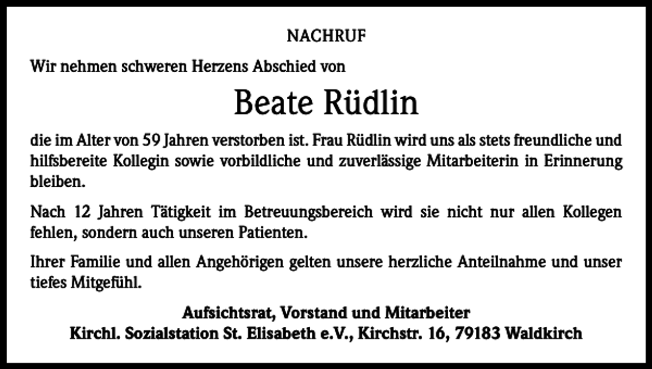 <p>NACHRUF<br />Wir nehmen schweren Herzens Abschied von</p><p>Beate Rüdlin<br />die im Alter von 59 Jahren verstorben ist. Frau Rüdlin wird uns als stets freundliche und<br />hilfsbereite Kollegin sowie vorbildliche und zuverlässige Mitarbeiterin in Erinnerung<br />bleiben.<br />Nach 12 Jahren Tätigkeit im Betreuungsbereich wird sie nicht nur allen Kollegen<br />fehlen, sondern auch unseren Patienten.<br />Ihrer Familie und allen Angehörigen gelten unsere herzliche Anteilnahme und unser<br />­tiefes Mitgefühl.<br />Aufsichtsrat, Vorstand und Mitarbeiter<br />Kirchl. Sozialstation St. Elisabeth e.V., Kirchstr. 16, 79183 Waldkirch</p>