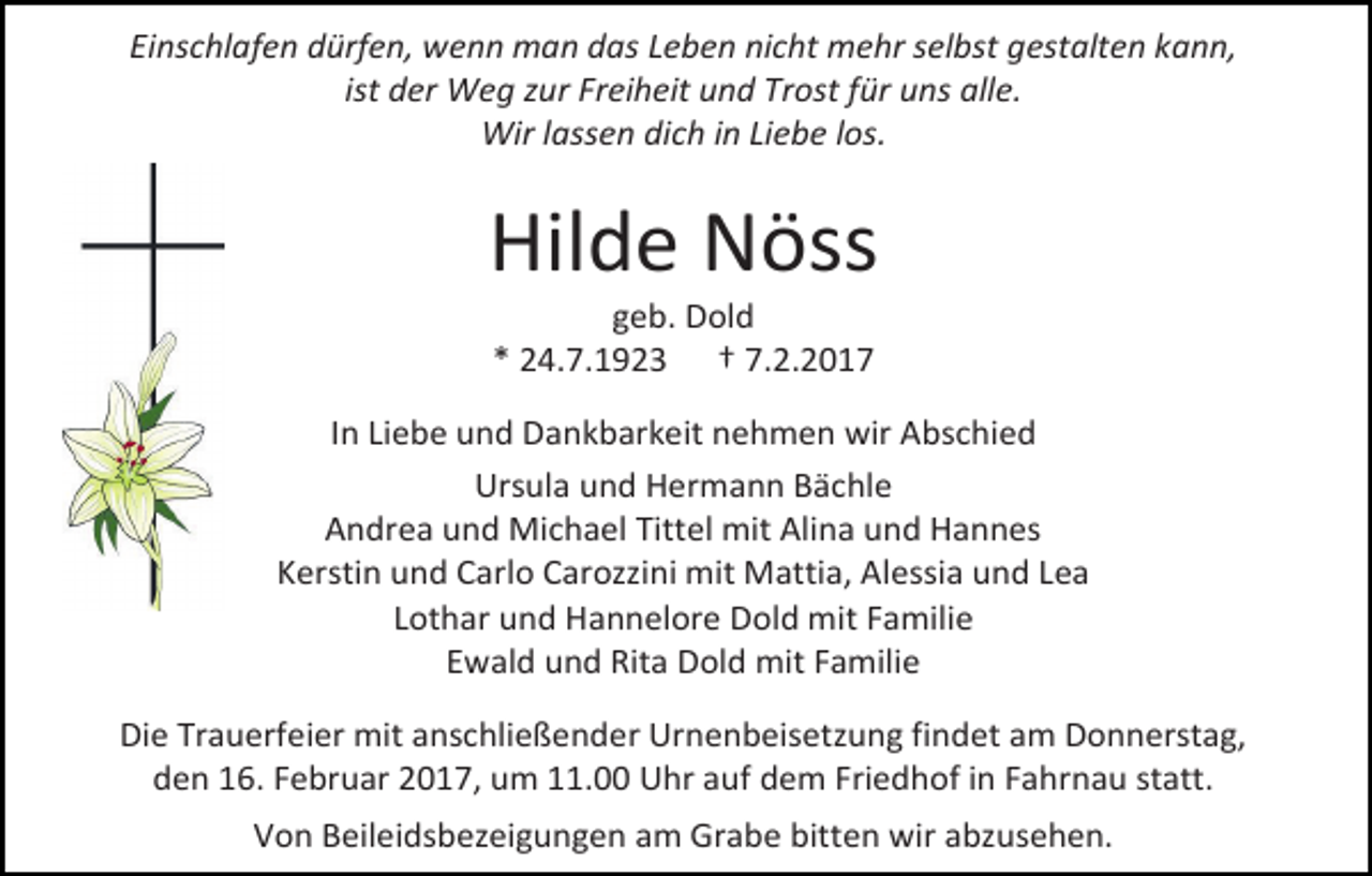 <p>Einschlafen dürfen, wenn man das Leben nicht mehr selbst gestalten kann,<br />ist der Weg zur Freiheit und Trost für uns alle.<br />Wir lassen dich in Liebe los.</p><p>Hilde Nöss<br />geb. Dold<br />* 24.7.1923 † 7.2.2017</p><p>In Liebe und Dankbarkeit nehmen wir Abschied<br />Ursula und Hermann Bächle<br />Andrea und Michael Tittel mit Alina und Hannes<br />Kerstin und Carlo Carozzini mit Mattia, Alessia und Lea<br />Lothar und Hannelore Dold mit Familie<br />Ewald und Rita Dold mit Familie<br />Die Trauerfeier mit anschließender Urnenbeisetzung findet am Donnerstag,<br />den 16. Februar 2017, um 11.00 Uhr auf dem Friedhof in Fahrnau statt.<br />Von Beileidsbezeigungen am Grabe bitten wir abzusehen.</p>