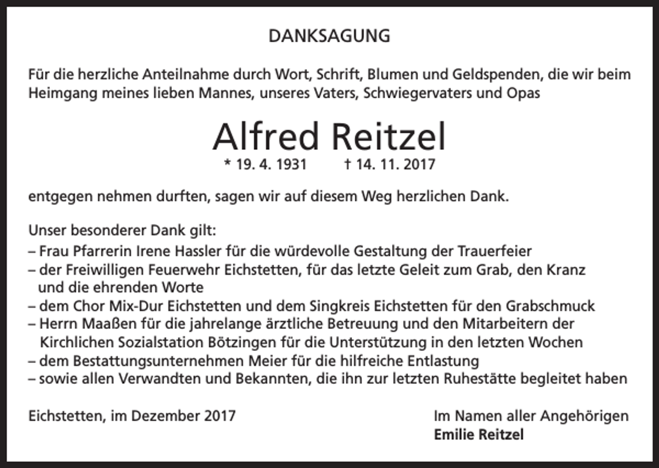 <p>DANKSAGUNG<br />Für die herzliche Anteilnahme durch Wort, Schrift, Blumen und Geldspenden, die wir beim<br />Heimgang meines lieben Mannes, unseres Vaters, Schwiegervaters und Opas</p><p>Alfred Reitzel<br />* 19. 4. 1931</p><p>† 14. 11. 2017</p><p>entgegen nehmen durften, sagen wir auf diesem Weg herzlichen Dank.<br />Unser besonderer Dank gilt:<br />– Frau Pfarrerin Irene Hassler für die würdevolle Gestaltung der Trauerfeier<br />– der Freiwilligen Feuerwehr Eichstetten, für das letzte Geleit zum Grab, den Kranz<br />und die ehrenden Worte<br />– dem Chor Mix-Dur Eichstetten und dem Singkreis Eichstetten für den Grabschmuck<br />– Herrn Maaßen für die jahrelange ärztliche Betreuung und den Mitarbeitern der<br />Kirchlichen Sozialstation Bötzingen für die Unterstützung in den letzten Wochen<br />– dem Bestattungsunternehmen Meier für die hilfreiche Entlastung<br />– sowie allen Verwandten und Bekannten, die ihn zur letzten Ruhestätte begleitet haben<br />Eichstetten, im Dezember 2017 Im Namen aller Angehörigen<br />Emilie Reitzel</p>
