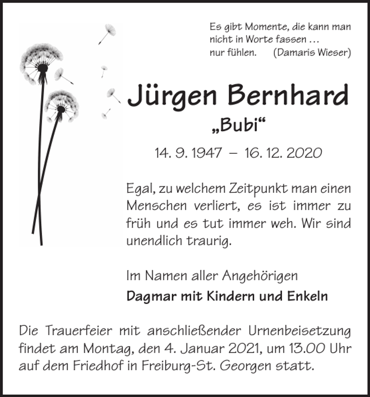 <p>Es gibt Momente, die kann man<br />nicht in Worte fassen . . .<br />nur fühlen. (Damaris Wieser)</p><p>Jürgen Bernhard<br />„Bubi“</p><p>14. 9. 1947 – 16. 12. 2020<br />Egal, zu welchem Zeitpunkt man einen<br />Menschen verliert, es ist immer zu<br />früh und es tut immer weh. Wir sind<br />unendlich traurig.<br />Im Namen aller Angehörigen<br />Dagmar mit Kindern und Enkeln<br />Die Trauerfeier mit anschließender Urnenbeisetzung<br />findet am Montag, den 4. Januar 2021, um 13.00 Uhr<br />auf dem Friedhof in Freiburg-St. Georgen statt.</p>