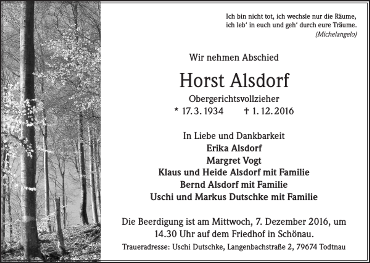 <p>Ich bin nicht tot, ich wechsle nur die Räume,<br />ich leb‘ in euch und geh‘ durch eure Träume.</p><p>(Michelangelo)</p><p>Wir nehmen Abschied</p><p>Horst Alsdorf<br />Obergerichtsvollzieher<br />* 17. 3. 1934<br />† 1. 12. 2016<br />In Liebe und Dankbarkeit<br />Erika Alsdorf<br />Margret Vogt<br />Klaus und Heide Alsdorf mit Familie<br />Bernd Alsdorf mit Familie<br />Uschi und Markus Dutschke mit Familie<br />Die Beerdigung ist am Mittwoch, 7. Dezember 2016, um<br />14.30 Uhr auf dem Friedhof in Schönau.<br />Traueradresse: Uschi Dutschke, Langenbachstraße 2, 79674 Todtnau</p>