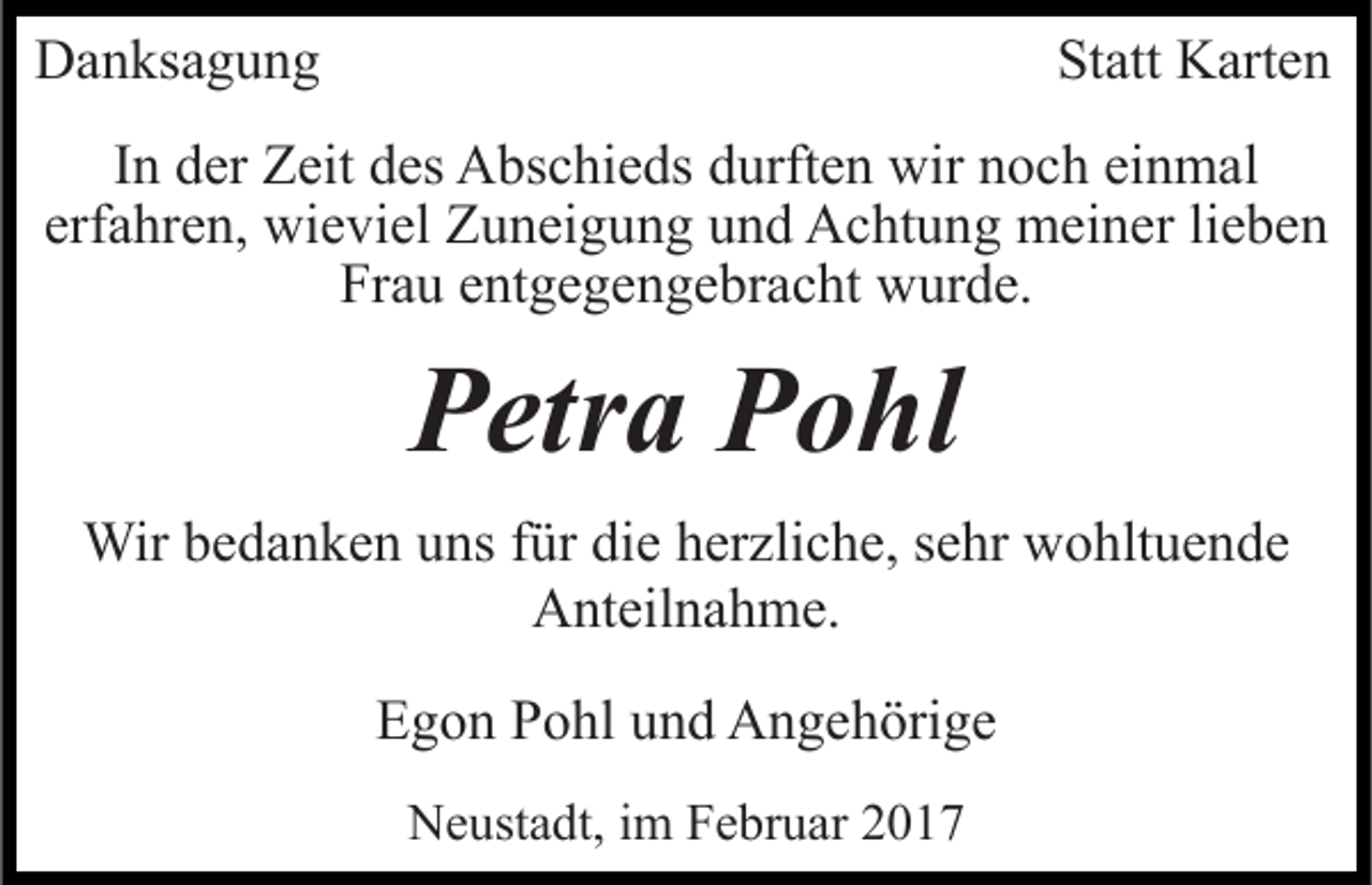 <p>Danksagung</p><p>Statt Karten</p><p>In der Zeit des Abschieds durften wir noch einmal<br />erfahren, wieviel Zuneigung und Achtung meiner lieben<br />Frau entgegengebracht wurde.</p><p>Petra Pohl<br />Wir bedanken uns für die herzliche, sehr wohltuende<br />Anteilnahme.<br />Egon Pohl und Angehörige<br />Neustadt, im Februar 2017</p>