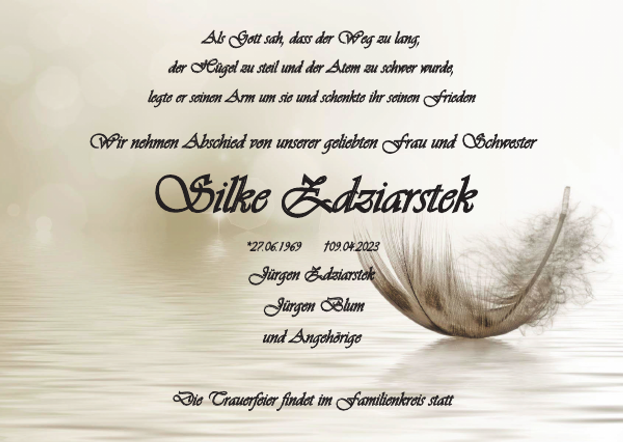 <p>Als Gott sah, dass der Weg zu lang,<br />der Hügel zu steil und der Atem zu schwer wurde,<br />legte er seinen Arm um sie und schenkte ihr seinen Frieden</p><p>Wir nehmen Abschied von unserer geliebten Frau und Schwester</p><p>Silke Zdziarstek<br />*27.06.1969</p><p>†09.04.2023</p><p>Jürgen Zdziarstek<br />Jürgen Blum<br />und Angehörige<br />Die Trauerfeier findet im Familienkreis statt</p>