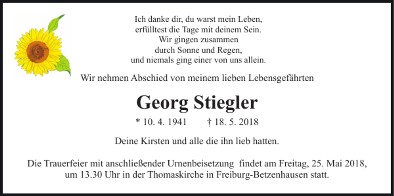 <p>IIch<br />c h danke<br />d a n k e dir,<br />dir, du<br />d u warst<br />w arst mein<br />mei n Leben,<br />L e b e n,<br />erfülltest<br />erf<br />üllt est die<br />di e Tage<br />Ta g e mit<br />mit deinem<br />d ei n e m Sein.<br />S ei n.<br />Wir<br />n g e n z us<br />a m me n<br />Wirgigingen<br />zusammen<br />ddurch<br />ur c h Sonne<br />S o n n e uund<br />n d Regen,<br />R e g e n,<br />u n d ni<br />e m als gi<br />n g ei<br />n er vvon<br />o n uuns<br />ns all<br />ei n.<br />und<br />niemals<br />ging<br />einer<br />allein.</p><p>Wirn enehmen<br />Wir<br />h m e n AAbschied<br />bs c hi e d v von<br />o n meinem<br />m ei n e m lilieben<br />e b e n Lebensgefährten<br />L e b e ns g ef ä hrt e n</p><p>GGeorg<br />e o r g Sti<br />Stiegler<br />e gl e r</p><p>** 110.<br />0. 4.<br />4. 11</p><p>†† 118.<br />8. 5.<br />5.</p><p>Deine<br />D ei n e Kirst<br />Kirsten<br />e n uund<br />n d all<br />alle<br />e didiee iihn<br />h n lilieb<br />e b hatten.<br />h att e n.<br />Die<br />Di<br />e TrTrauerfeier<br />a u erf ei er mit<br />mit aanschließender<br />ns c h li e ß e n d er Urnenbeisetzung<br />Ur n e n b eis et z u ng fifindet<br />n d et aam<br />m Freitag,<br />Fr eit a g, 225.<br />5. Mai<br />M ai 2018,<br />2 0 1 8,<br />um<br />u m 113.30<br />3. 3 0 Uhr<br />U hr iin<br />n dder<br />er Thomaskirche<br />T h o m as kir c h e iinn Freiburg-Betzenhausen<br />Fr ei b ur g- B et z e n h a us e n st<br />statt.<br />att.</p>