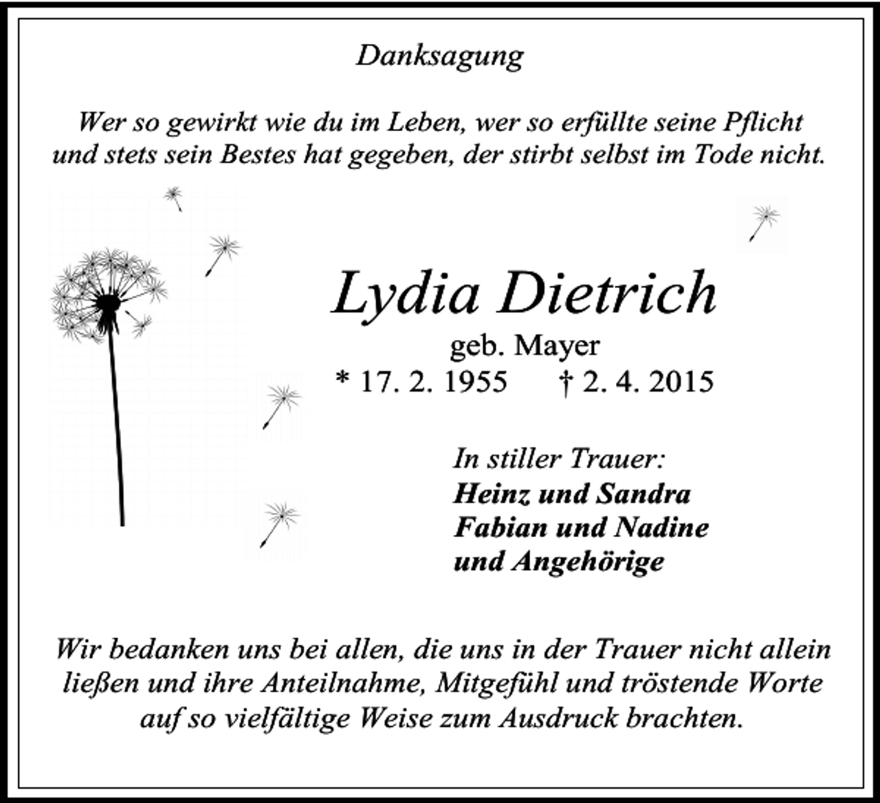 <p>Danksagung<br />Wer so gewirkt wie du im Leben, wer so erfüllte seine Pflicht<br />und stets sein Bestes hat gegeben, der stirbt selbst im Tode nicht.</p><p>Lydia Dietrich<br />geb. Mayer<br />* 17. 2. 1955<br />† 2. 4. 2015<br />In stiller Trauer:<br />Heinz und Sandra<br />Fabian und Nadine<br />und Angehörige<br />Wir bedanken uns bei allen, die uns in der Trauer nicht allein<br />ließen und ihre Anteilnahme, Mitgefühl und tröstende Worte<br />auf so vielfältige Weise zum Ausdruck brachten.</p>