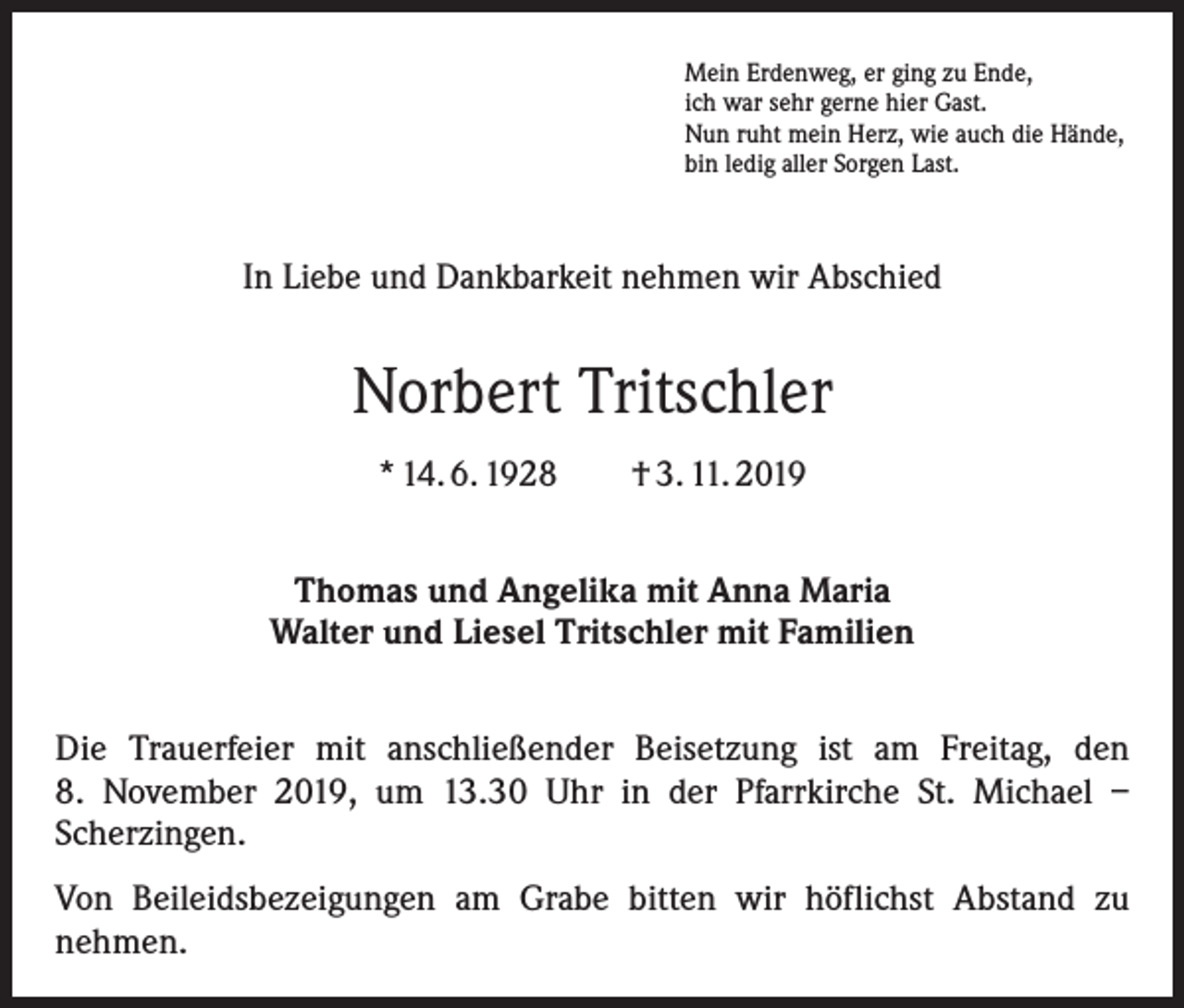 <p>Mein Erdenweg, er ging zu Ende,<br />ich war sehr gerne hier Gast.<br />Nun ruht mein Herz, wie auch die Hände,<br />bin ledig aller Sorgen Last.</p><p>In Liebe und Dankbarkeit nehmen wir Abschied</p><p>Norbert Tritschler<br />* 14. 6. 1928 † 3. 11. 2019<br />Thomas und Angelika mit Anna Maria<br />Walter und Liesel Tritschler mit Familien<br />Die Trauerfeier mit anschließender Beisetzung ist am Freitag, den<br />8. November 2019, um 13.30 Uhr in der Pfarrkirche St. Michael –<br />Scherzingen.<br />Von Beileidsbezeigungen am Grabe bitten wir höflichst Abstand zu<br />nehmen.</p>